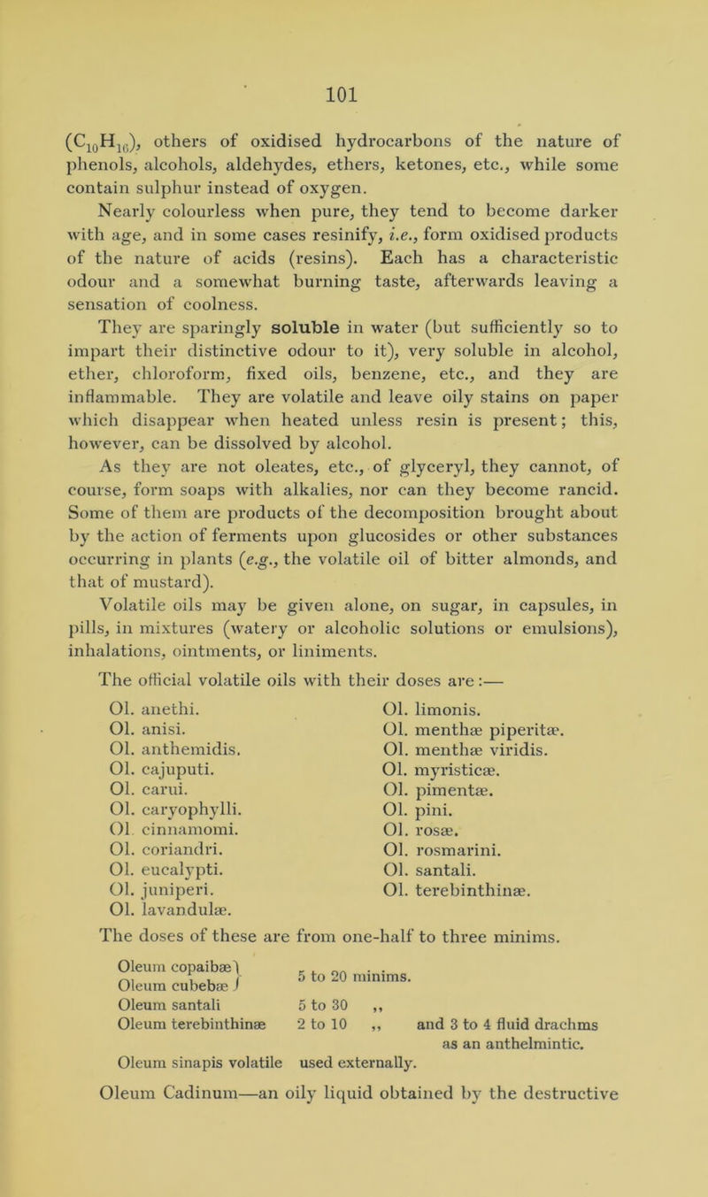 others of oxidised hydi’ocarbons of the nature of phenols, alcohols, aldehydes, ethers, ketones, etc., while some contain sulphur instead of oxygen. Nearly colourless when pure, they tend to become darker with age, and in some cases resinify, i.e., form oxidised products of the nature of acids (resins). Each has a characteristic odour and a somewhat burning taste, afterwards leaving a sensation of coolness. They are sparingly soluble in water (but sufficiently so to impart their distinctive odour to it), very soluble in alcohol, ether, chloroform, fixed oils, benzene, etc., and they are infiammable. They are volatile and leave oily stains on paper which disappear when heated unless resin is present; this, however, can be dissolved by alcohol. As they are not oleates, etc., of glyceryl, they cannot, of course, form soaps with alkalies, nor can they become rancid. Some of them are products of the decomposition brought about by the action of ferments upon glucosides or other substances occurring in plants (c.g., the volatile oil of bitter almonds, and that of mustard). Volatile oils may be given alone, on sugar, in capsules, in pills, in mixtures (watery or alcoholic solutions or emulsions), inhalations, ointments, or liniments. The official volatile oils with their doses are:— 01. anethi. Ol. anisi. 01. anthemidis. 01. cajuputi. 01. carui. Ol. caryophylli. Ol cinnamomi. 01. coriandri. Ol. eucalypti. Ol. juniperi. 01. lavandulae. The doses of these are from Ol. limonis. Ol. menthae piperitae. Ol. menthae viridis. 01. myristicae. Ol. pimentae. 01. pini. Ol. rosae. Ol. rosmarini. Ol. santali. Ol. terebinthinae. one-half to three minims. Oleum copaibael Oleum cubebae 1 Oleum santali Oleum terebinthinae Oleum sinapis volatile 5 to 20 minims. 5 to 30 ,, 2 to 10 ,, and 3 to 4 fluid drachms as an anthelmintic. used externally. Oleum Cadinum—an oily liquid obtained by the destructive