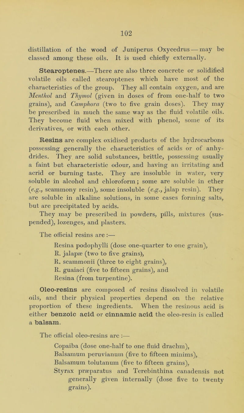 distillation of the wood of Juniperus Oxycedrus — may be classed among these oils. It is used chiefly externally. Stearoptenes.—There are also three concrete or solidified volatile oils called stearoptenes which have most of the characteristics of the group. They all contain oxygen, and are Menthol and Thymol (given in doses of from one-half to two grains), and Camyhora (two to five grain doses). They may be prescribed in much the same way as the fluid volatile oils. They become fluid when mixed with phenol, some of its derivatives, or with each other. Resins are complex oxidised products of the hydrocarbons jiossessing generally the characteristics of acids or of anhy- drides. They, are solid substances, brittle, possessing usually a faint but characteristic odour, and having an irritating and acrid or burning taste. They are insoluble in water, very soluble in alcohol and chloroform; some are soluble in ether (e.g., seammony resin), some insoluble (e.g., jalap resin). They are soluble in alkaline solutions, in some cases forming salts, but are precipitated by acids. They may be prescribed in powders, pills, mixtures (sus- pended), lozenges, and plasters. The official resins are :— Resina podophylli (dose one-quarter to one grain), R. jalapae (two to five grains), R. scammonii (three to eight grains), R. guaiaci (five to fifteen grains), and Resina (from turpentine). Oleo-resins are composed of resins dissolved in volatile oils, and their physical properties depend on the relative proportion of these ingredients. When the resinous acid is either benzoic acid or cinnamic acid the oleo-resin is called a balsam. The official oleo-resins are :— Copaiba (dose one-half to one fluid drachm), Balsamum peruvianum (five to fifteen minims), Balsamum tolutanum (five to fifteen grains), Styrax praeparatus and Terebinthina canadensis not generally given internally (dose five to twenty grains).