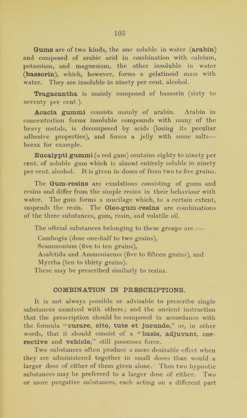 Gums are of two kinds, the one soluble in water (arabin) and composed of arabic acid in combination with calcium, potassium, and magnesium, the other insoluble in water (bassorin), which, however, forms a gelatinoid mass with water. They are insoluble in ninety per cent, alcohol. Tragacantha is mainly composed of bassorin (sixty to seventy per cent.). Acacia gummi consists mainly of arabin. Arabin in concentration forms insoluble compounds with many of the heavy metals, is decomposed by acids (losing its peculiar adhesive properties), and forms a jelly with some salts— borax for example. Eucalypti gummi (a red gum) contains eighty to ninety j)er cent, of soluble gum which is almost entirely soluble in ninety per cent, alcohol. It is given in doses of from two to five grains. The Gum-resins are exudations consisting of gums and resins and differ from the simple resins in their behaviour with water. The gum forms a mucilage which, to a certain extent, suspends the resin. The Oleo-gum-resins are combinations of the three substances, gum, resin, and volatile oil. The official substances belonging to these groups are :— Cambogia (dose one-half to two grains), Scammonium (five to ten grains), Asafetida and Ammoniacum (five to fifteen grains), and Myrrha (ten to thirty grains). These may be prescribed similarly to resins. COMBINATION IN PRESCRIPTIONS. It is not always possible or advisable to prescribe single substances unmixed with others ; and the ancient instruction that the prescription should be composed in accordance with the formula “curare, cito, tute et jucunde,” or, in other words, that it should consist of a “basis, adjuvant, cor- rective and vehicle,” still possesses force. Two substances often produce a more desirable effect when they are administered together in small doses than would a larger dose of either of them given alone. Thus two hypnotic substances may be preferred to a larger dose of either. Two or more purgative substances, each acting on a different part