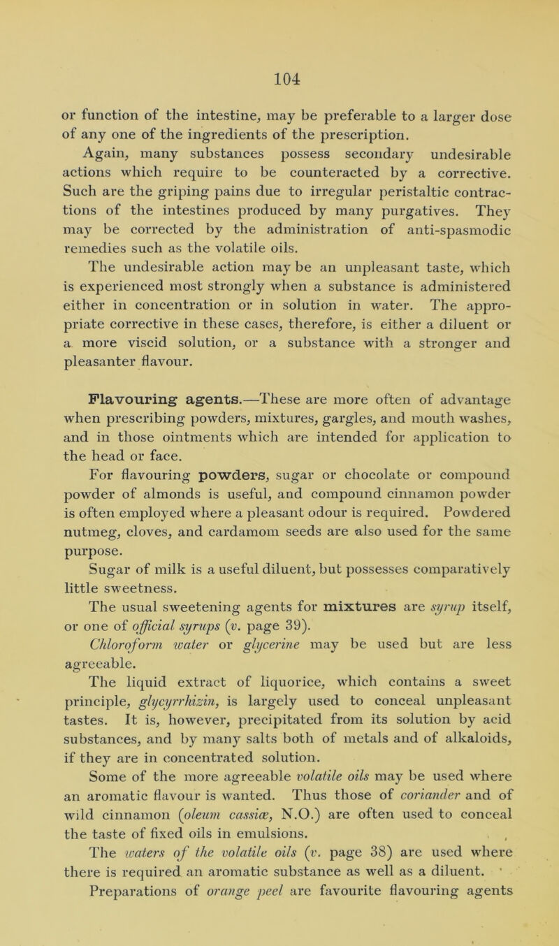 or function of the intestine, may be preferable to a larger dose of any one of the ingredients of the prescription. Again, many substances possess secondary undesirable actions which require to be counteracted by a corrective. Such are the griping pains due to irregular peristaltic contrac- tions of the intestines produced by many purgatives. They may be corrected by the administration of anti-spasmodic remedies such as the volatile oils. The undesirable action may be an unpleasant taste, which is experienced most strongly when a substance is administered either in concentration or in solution in water. The appro- priate corrective in these cases, therefore, is either a diluent or a more viscid solution, or a substance with a stronger and pleasanter flavour. Flavouring agents.—These are more often of advantage when prescribing powders, mixtures, gargles, and mouth washes, and in those ointments which are intended for application to the head or face. For flavouring powders, sugar or chocolate or compound powder of almonds is useful, and compound cinnamon powder is often employed where a pleasant odour is required. Powdered nutmeg, cloves, and cardamom seeds are also used for the same pui’pose. Sugar of milk is a useful diluent, but possesses comparatively little sweetness. The usual sweetening agents for mixtures are syrup itself, or one of official syrups (v. page 39). Chloroform loater or glycerine may be used but are less agreeable. The liquid extract of liquorice, which contains a sweet principle, ghjcyrrhizin, is largely used to conceal unpleasant tastes. It is, howevei*, precipitated from its solution by acid substances, and by many salts both of metals and of alkaloids, if they are in concentrated solution. Some of the more agreeable volatile oils may be used where an aromatic flavour is wanted. Thus those of coriander and of wild cinnamon (oleum cassice, N.O.) are often used to conceal the taste of fixed oils in emulsions. The ivaters of the volatile oils (v. page 38) are used where there is required an aromatic substance as well as a diluent. ’ Preparations of orange peel are favourite flavouring agents