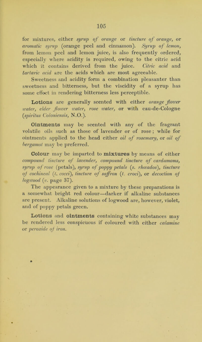 for mixtures, either syrup of orange or tincture of orange, or aromatic syrup (orange peel and cinnamon). Syrup) of lemon, from lemon peel and lemon juice, is also frequently ordered, especially where acidity is required, owing to the citric acid which it contains derived from the juice. Citiic acid and tartaric acid are the acids which are most agreeable. Sweetness and acidity form a combination pleasanter than sweetness and bitterness, but the viscidity of a syrup has some effect in rendering bitterness less perceptible. Lotions are generally scented with either orange foicer water, elder Jioicer 'water, rose water, or with eau-de-Cologne (spiritus Coloniensis, N.O.). Ointments may be scented with any of the fragrant volatile oils such as those of lavender or of rose; while for ointments applied to the head either oil of rosemary, or oil of bergamot may be preferred. Colour may be imparted to mixtures by means of either compound tincture of lavender, compound tincture of cardamoms, syrup of rose (petals), syrup of poppy petals {s. rhceados), tincture of cochineal (/. cocci), tincture of saffron (Jt. croci), or decoction of logwood (v. page 37). The appearance given to a mixture by these preparations is a somewhat bright red colour—darker if alkaline substances are present. Alkaline solutions of logwood are, however, violet, and of poppy petals green. Lotions and ointments containing white substances may be rendered less conspicuous if coloured with either calamine or peroxide of iron.