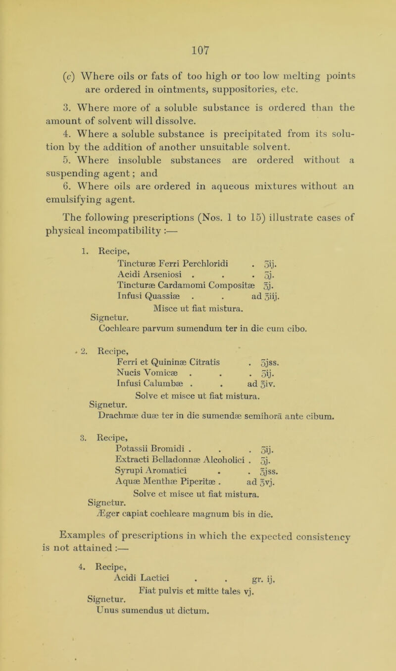(c) Where oils or fats of too high or too low melting points are ordered in ointments, suppositories, etc. 3. Where more of a soluble substance is ordered than the amount of solvent will dissolve. 4. Where a soluble substance is precipitated from its solu- tion by the addition of another unsuitable solvent. 5. Where insoluble substances are ordered without a suspending agent; and 6. Where oils are ordered in aqueous mixtures without an emulsifying agent. The following prescriptions (Nos. 1 to 15) illustrate cases of physical incompatibility :— 1. Recipe, Tincturae Ferri Perchloridi . 5ij* Acidi Arseniosi . . • oj- Tincturae Cardamomi Compositae §j. Infusi Quassiae . . ad 5iij. Misce ut fiat mistura. Signetur. Cochleare parvum sumendum ter in die cum cibo. • 2. Recipe, Ferri et Quininae Citratis . 5jss. Nucis Vomicae . . . ,5ij. Infusi Calumbae . . ad 5iv. Solve et misce ut fiat mistura. Signetur. Drachma? dua? ter in die sumendae semihora ante cibum, 3. Recipe, Potassii Bromidi . . . 5ij. Extracti Belladonnae Alcoholici . 5j. Syrupi Aromatici . . 5jss, Aquae Menthae Piperitae . ad 5vj. Solve et misce ut fiat mistura. Signetur. .Eger capiat cochleare magnum bis in die. Examples of prescriptions in which the expected consistency is not attained :— 4. Recipe, Acidi Lactici . . gr. ij. Fiat pulvis et mitte tales vj. Signetur. Unus sumendus ut dictum.