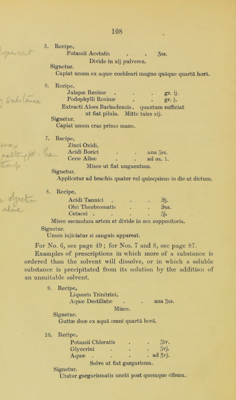 5. Recipe, Potassii Acetatis . . 5ss. Divide in xij pulveres. Signetur. Capiat unum ex aquae cochleari raagno quaque quarta hora. 6. Recipe, Jalapae Resinae . . . gr. ij. Podophylli Resinae . . gr, Extracti Aloes Barbadensis. quantum sufficiat ut fiat pilula. Mitte tales xij. Signetur. Capiat unum eras primo mane. i »- y i Recipe, Zinci Oxidi, Acidi Borici Cerae Albae ana 5ss. ad oz. 1. Misce ut fiat unguentum. Signetur. Applicetur ad brachia quater vel quinquiens in die ut dictum. 8, Recipe, Acidi Tannici . , . 9j. Olei Theobromatis . . 9ss. Cetacei .... 5j* Misce secundum artem et divide in sex suppositoria. Signetur. Unum injiciatur si sanguis appareat. For No. 6, see page 49 ; for Nos. 7 and 8, see page 87. Examples of prescriptions in which more of a substance is ordered than the solvent will dissolve, or in which a soluble substance is precipitated from its solution by the addition of an unsuitable solvent. 9. Recipe, Liquoris Trinitrini, Aquae Destillatae . . ana 5ss, Misce. Signetur. Guttae duae ex aqua omni quarta hora. 10. Recipe, Potassii Chloratis . . 5iv, Glycerini , . . 5vj. Aquae .... ad 5vj. Solve ut fiat gargarisma. Signetur. Utatur gargarismatis uncia post quemque cibum.