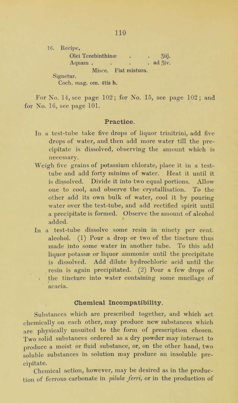 16. Recipe, Olei Terebinthinae Aquam . Misce. Fiat mistura. Signetur. Coch. mag. ora. 4tis h. For No. 14, see page 102; for No. 15, see page 102; and for No. IG, see page 101. In a test-tube take five drops of liquor trinitrini, add five drops of water, and then add more water till the pre- cipitate is dissolved, observing the amount which is necessary. Weigh five grains of potassium chlorate, place it in a test- tube and add forty minims of water. Heat it until it is dissolved. Divide it into two equal portions. Allow one to cool, and observe the crystallisation. To the other add its own bulk of water, cool it by pouring water over the test-tube, and add rectified spirit until a precipitate is formed. Observe the amount of alcohol added. In a test-tube dissolve some resin in ninetj' per cent, alcohol. (1) Pour a drop or two of the tincture thus made into some water in another tube. To this add liquor potassae or liquor ammonias until the precipitate is dissolved. Add dilute hydrochloric acid until the resin is again precipitated. (2) Pour a few drops of . the tincture into water containing some mucilage of acacia. Substances which are prescribed together, and which act chemically on each other, may produce new substances which are physically unsuited to the form of prescription chosen. Two solid substances ordered as a dry powder may interact to produce a moist or fluid substance, or, on the other hand, two soluble substances in solution may produce an insoluble pre- cipitate. Chemical action, however, may be desired as in the produc- tion of ferrous carbonate in pilula fcrri, or in the production of Practice. Chemical Incompatibility.