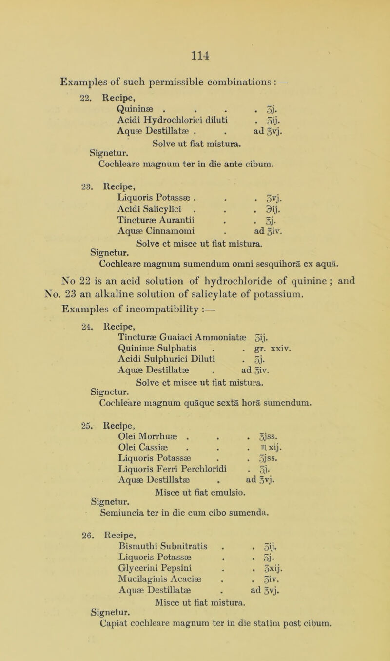 Examples of such permissible combinations :— 22. Recipe, Quininae . . . • 5j- Acidi Hydrochloric! diluti . 5ij. Aquae Destillatae . . ad 5vj, Solve ut fiat mistura. Signetur. Cochleare magnum ter in die ante cibum. 23. Recipe, Liquoris Potassae . Acidi Salicylici Tincturae Aurantii Aquae Cinnamomi • 5vj. • 3>j- • 5j- ad 5iv. Solve et misce ut fiat mistura. Signetur. Cochleare magnum sumendum omni sesquihora ex aqua. No 22 is an acid solution of hydrochloride of quinine; and No. 23 an alkaline solution of salicylate of potassium. Examples of incompatibility ;— 24. Recipe, Tincturae Guaiaci Ammoniatae oij- Quininae Sulphatis . . gr. xxiv. Acidi Sulphuric! Diluti . 5j* Aquae Destillatae . ad 5iv. Solve et misce ut fiat mistura. Signetur. Cochleare magnum quaque sexta hora sumendum. 25. Recipe, Olei Morrhuae . . ojss. Olei Cassiae . 'll xij Liquoris Potassae Liquoris Ferri Perchloridi • 5j. Aquae Destillatae ad 5vj. Misce ut fiat emulsio. Signetur. Semiuncia ter in die cum cibo sumenda. Recipe, Bismuthi Subnitratis • 5i.i. Liquoris Potassae • 5j. Glycerin! Pepsin! • 5xij Mucilaginis Acaciae . 5iv. Aquae Destillatae ad 5vj. Misce ut fiat mistura. Signetur. Capiat cochleare magnum ter in die statim post cibum.