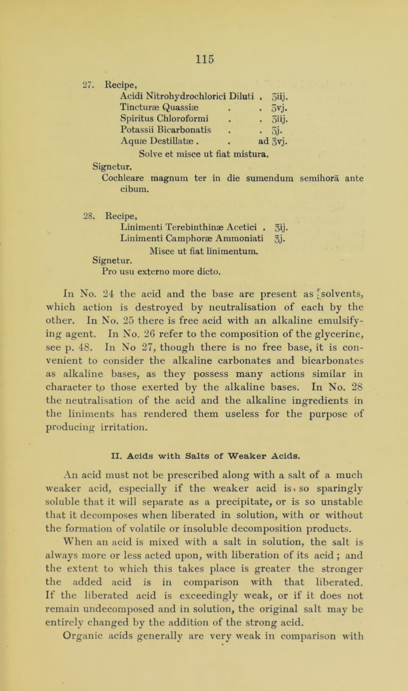 27. Recipe, Acidi Nitrohydrochlorici Diluti , 5dj Tincturae Quassiae Spiritus Chloroformi Potassii Bicarbonatis Aquae Destillatae. Solve et misce ut fiat mistura. Signetur. Cochleare magnum ter in die sumendum semihora ante cibum. 28. Recipe, Linimenti Terebinthinae Acetici . gij. Linimenti Camphorae Ammoniati 5j- Misce ut fiat linimentum. Signetur. Pro usu extern o more dicto. In No. 24 the acid and the base are present as [solvents, which action is destroyed by neutralisation of each by the other. In No. 25 there is free acid with an alkaline emulsify- ing agent. In No. 26 refer to the composition of the glycerine, see p. 48. In No 27, though thei’e is no free base, it is con- venient to consider the alkaline carbonates and bicarbonates as alkaline bases, as they possess many actions similar in character to those exerted by the alkaline bases. In No. 28 the neutralisation of the acid and the alkaline ingredients in the liniments has rendered them useless for the purpose of producing irritation. An acid must not be prescribed along with a salt of a much weaker acid, especially if the weaker acid is • so sparingly soluble that it will separate as a precipitate, or is so unstable that it decomposes when liberated in solution, with or without the formation of volatile or insoluble decomposition products. When an acid is mixed with a salt in solution, the salt is always more or less acted upon, with liberation of its acid ; and the extent to which this takes place is greater the stronger the added acid is in comparison with that libei’ated. If the liberated acid is exceedingly weak, or if it does not remain undecomposed and in solution, the original salt may be entirely changed by the addition of the strong acid. Organic acids generally are very weak in comparison with