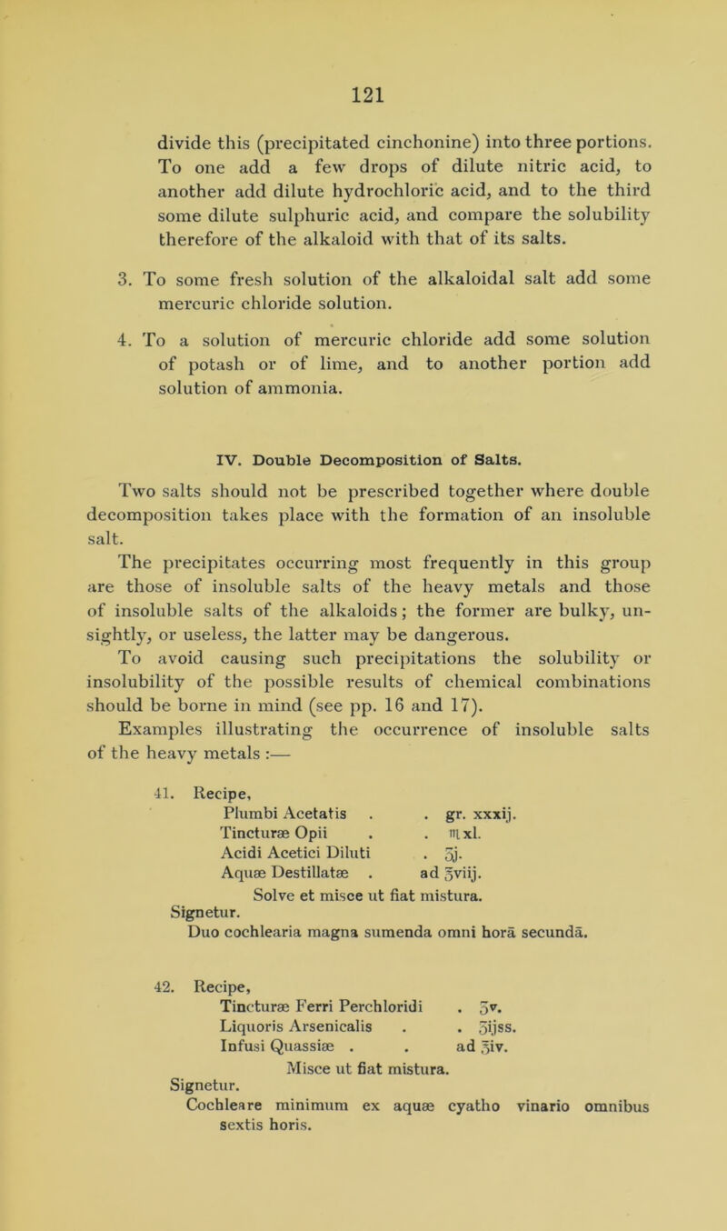 divide this (precipitated cinchonine) into three portions. To one add a few drops of dilute nitric acid, to another add dilute hydrochloric acid, and to the third some dilute sulphuric acid, and compare the solubility therefore of the alkaloid with that of its salts. 3. To some fresh solution of the alkaloidal salt add some mercuric chloride solution. 4. To a solution of mercuric chloride add some solution of potash or of lime, and to another portion add solution of ammonia. IV. Double Decomposition of Salts. Two salts should not be prescribed together where double decomposition takes place with the formation of an insoluble salt. The precipitates occurring most frequently in this group are those of insoluble salts of the heavy metals and those of insoluble salts of the alkaloids; the former are bulky, un- sightly, or useless, the latter may be dangerous. To avoid causing such precipitations the solubility or insolubility of the possible results of chemical combinations should be borne in mind (see pp. 16 and 17). Examples illustrating the occurrence of insoluble salts of the heavy metals :— 41. Recipe, Plumbi Acetatis . . gr. xxxij. Tincturae Opii . . nixl. Acidi Acetici Dihiti . 5j- Aquae Destillatae . ad gviij. Solve et misce ut fiat mistura. Signetur. Duo cochlearia magna sumenda omni bora secunda. 42. Recipe, Tincturae Ferri Perchloridi . Liquoris Arsenicalis . . 5ijss. Infusi Quassiae . . ad ^iv. Misce ut fiat mistura. Signetur. Cochleare minimum ex aquae cyatho vinario omnibus sextis horis.