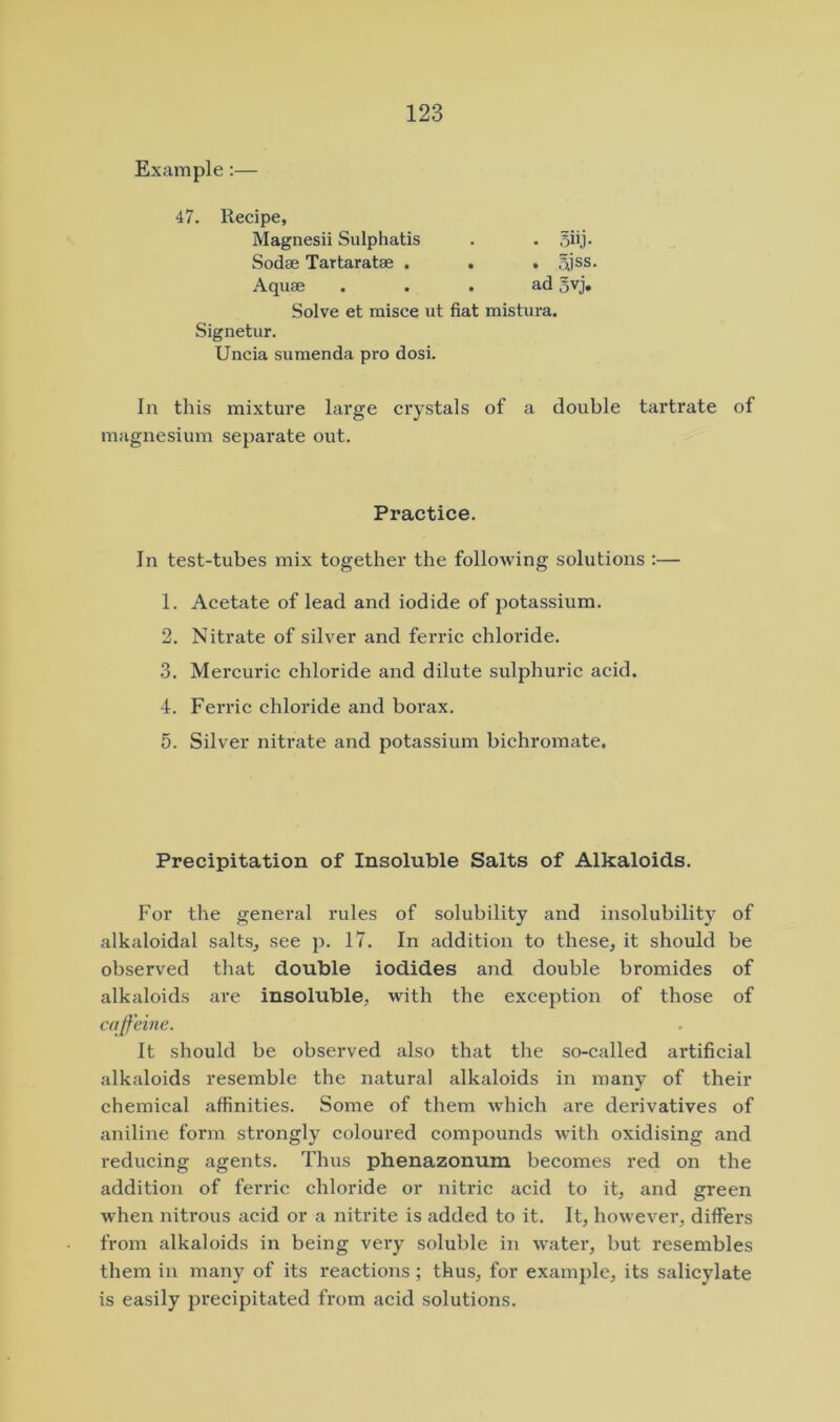 Example:— 47. Recipe, Magnesii Sulphatis Sodae Tartaratse . Aquae Solve et misce ut fiat mistura. Signetur. Uncia sumenda pro dosi. In this mixture large crystals of a double tartrate of magnesium separate out. In test-tubes mix together the following solutions :— 1. Acetate of lead and iodide of potassium. 2. Nitrate of silver and ferric chloride. 3. Mercuric chloride and dilute sulphuric acid. 4. Ferric chloride and borax. 5. Silver nitrate and potassium bichromate. Precipitation of Insoluble Salts of Alkaloids. For the general rules of solubility and insolubility of alkaloidal salts, see p. 17. In addition to these, it should be observed that double iodides and double bromides of alkaloids are insoluble, with the exception of those of caffeine. It should be observed also that the so-called artificial alkaloids resemble the natural alkaloids in many of their chemical affinities. Some of them which are derivatives of aniline form strongly coloured compounds with oxidising and reducing agents. Thus phenazonum becomes red on the addition of ferric chloride or nitric acid to it, and green wdien nitrous acid or a nitrite is added to it. It, however, differs from alkaloids in being very soluble in water, but resembles them in many of its reactions; thus, for example, its salicylate is easily precipitated from acid solutions.