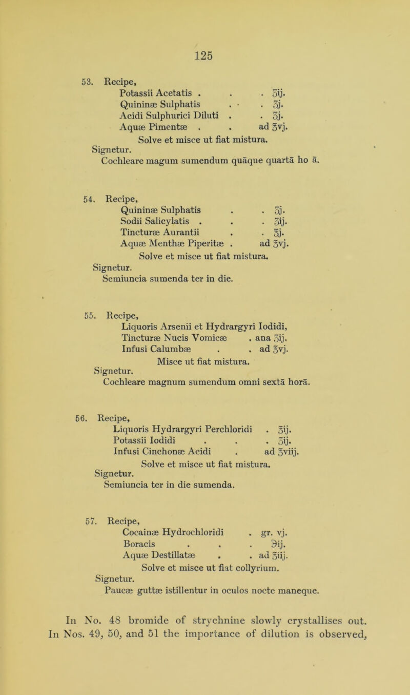 Recipe, Potassii Acetatis . • 5ij- Quininae Sulphatis . • . Si- Acidi Sulphurici Diluti . • 3j. Aquae Pimentae . ad 5vj, Solve et misee ut fiat mistura. Signetur. Cochleare magum sumendum quaque quarta ho a. Recipe, Quininae Sulphatis • 5.i- Sodii Salicylatis . • 5ij- Tincturae Aurantii . 5j. Aquae Menthae Piperitae . ad Svj. Solve et misce ut fiat mistura. Signetur. Semiuncia sumenda ter in die. 55. Recipe, Liquoris Arsenii et Hydrargyri lodidi, Tincturse Nucis Vomicae . ana 5ij. Infusi Calumbae . . ad ovj. Misce ut fiat mistura. Signetur. Cochleare magnum sumendum omni sexta hora. 56. Recipe, Liquoris Hydrargyri Perchloridi . Potassii lodidi . . . 5ij* Infusi Cinchonae Acidi . ad 5viij- Solve et misce ut fiat mistura. Signetur. Semiuncia ter in die sumenda. 57. Recipe, Cocainae Hydrochloridi . gr. vj. Boracis . . . 3ij. Aquae Destillatae . . ad 5iij. Solve et misce ut fiat collyrium. Signetur. Paucae guttae istillentur in oculos nocte maneque. In No. 48 bromide of strychnine slowly crystallises out. In Nos. 49, 50, and 51 the importance of dilution is observed.