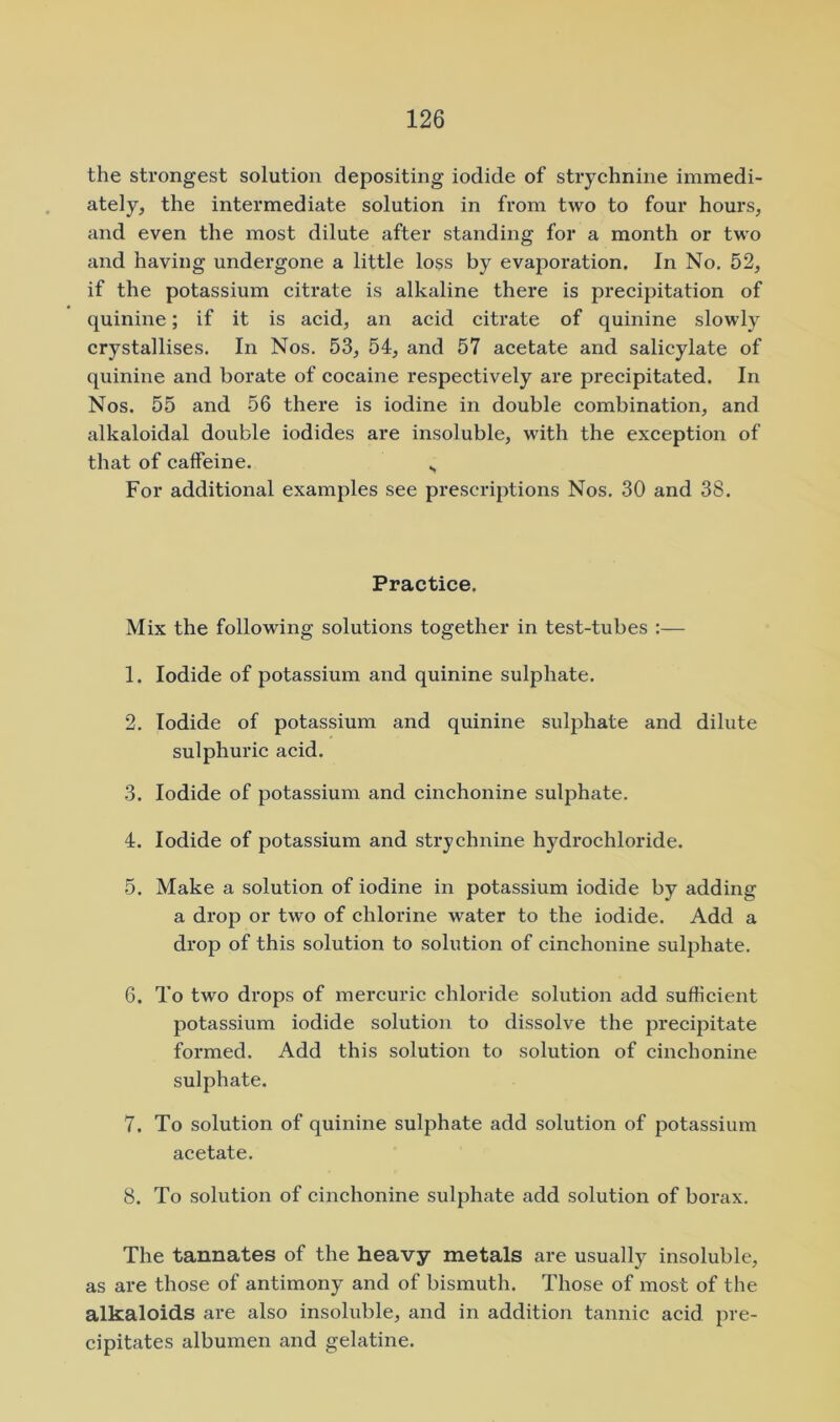the strongest solution depositing iodide of strychnine immedi- ately, the intermediate solution in from two to four hours, and even the most dilute after standing for a month or two and having undergone a little loss by evaporation. In No, 52, if the potassium citrate is alkaline there is pi’ecipitation of quinine; if it is acid, an acid citrate of quinine slowly crystallises. In Nos. 53, 54, and 57 acetate and salicylate of quinine and borate of cocaine respectively are precipitated. In Nos. 55 and 56 there is iodine in double combination, and alkaloidal double iodides are insoluble, with the exception of that of caffeine. For additional examples see prescriptions Nos, 30 and 38. Practice. Mix the following solutions together in test-tubes :— 1. Iodide of potassium and quinine sulphate. 2. Iodide of potassium and quinine sulphate and dilute sulphuric acid. 3. Iodide of potassium and cinchonine sulphate. 4. Iodide of potassium and strychnine hydrochloride. 5. Make a solution of iodine in potassium iodide by adding a drop or two of chlorine water to the iodide. Add a drop of this solution to solution of cinchonine sulphate. 6. To two drops of mercuric chloride solution add sufficient potassium iodide solution to dissolve the precipitate formed. Add this solution to solution of cinchonine sulphate. 7. To solution of quinine sulphate add solution of potassium acetate. 8. To solution of cinchonine sulphate add solution of borax. The tannates of the heavy metals are usually insoluble, as are those of antimony and of bismuth. Those of most of the alkaloids are also insoluble, and in addition tannic acid pre- cipitates albumen and gelatine.