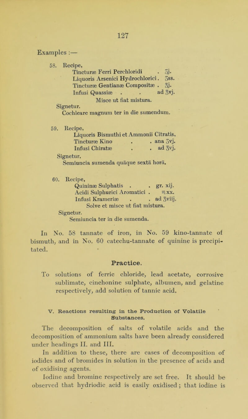 Examples :— 58. Recipe, Tincturae Ferri Perchloridi . 5.1 • Liquoris Arsenici Hydrochlorici. 5ss. Tincturae Gentianae Compositae . Infusi Quassiae . . ad 5yj. Misce ut fiat mistura. Signetur. Cochleare magnum ter in die sumendum. 59. Recipe, Liquoris Bismuthi et Ammonii Citratis, Tincturae Kino . . ana 5vj. Infusi Chiratae . . ad 5vj, Signetur. Semiuncia sumenda quaque sexta hora. 60. Recipe, Quininae Sulphatis . . gr. xij. Acidi Sulphurici Aromatici . irixx. Infusi Krameriae . . ad Sviij. Solve et misce ut fiat mistura. Signetur. Semiuncia ter in die sumenda. In No. 58 tannate of iron, in No. 59 kino-tannate of bismuth, and in No. 60 catechu-tannate of quinine is precipi- tated. Practice. To solutions of ferric chloride, lead acetate, corrosive sublimate, cinchonine sulphate, albumen, and gelatine respectively, add solution of tannic acid. V. Reactions resulting in the Production of Volatile Substances. The decomposition of salts of volatile acids and the decomposition of ammonium salts have been already considered under headings II. and III. In addition to these, there are cases of decomposition of iodides and of bromides in solution in the presence of acids and of oxidising agents. Iodine and bromine respectively are set free. It should be observed that hydriodic acid is easily oxidised ; that iodine is