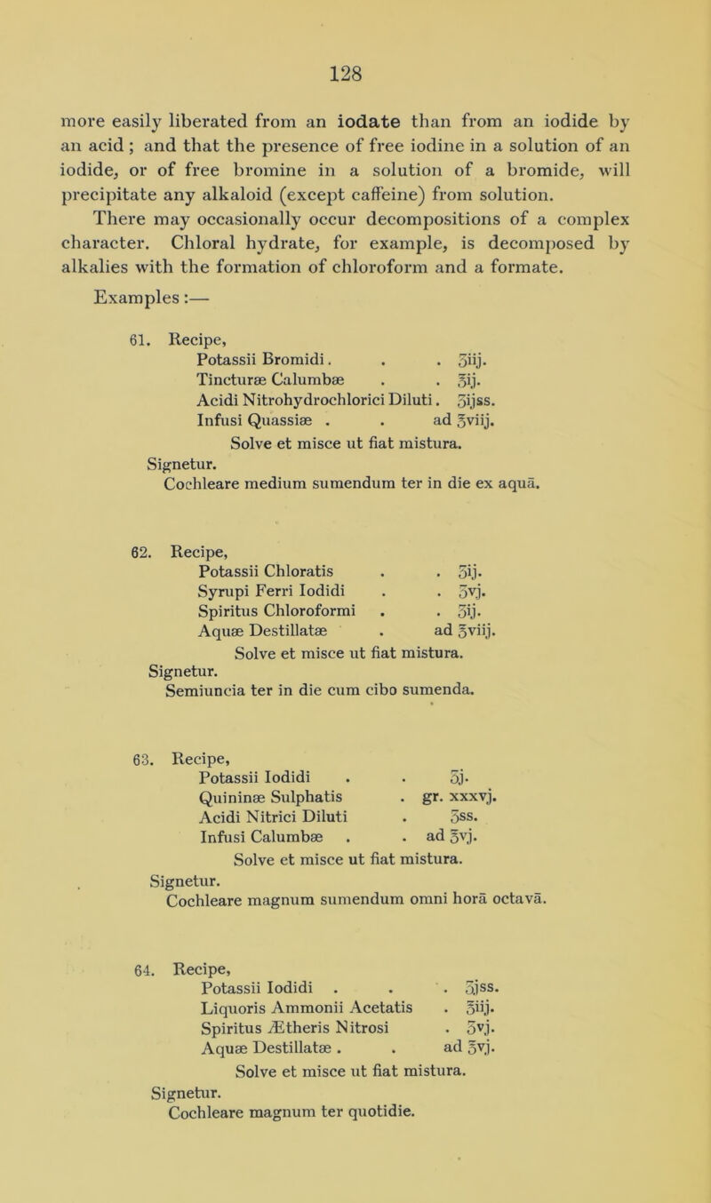 more easily liberated from an iodate than from an iodide by an acid ; and that the presence of free iodine in a solution of an iodide, or of free bromine in a solution of a bromide, will precipitate any alkaloid (except caffeine) from solution. There may occasionally occur decompositions of a complex character. Chloral hydrate, for example, is decomj)osed by alkalies with the formation of chloroform and a formate. Examples:— 61. Recipe, Potassii Bromidi. . . 5hj* Tincturae Calumbae . . 5ij* Acidi Nitrohydrochlorici Diluti. oijss. Infusi Quassiae . . ad 5viij. Solve et misce ut fiat mistura. Signetur. Cochleare medium sumendum ter in die ex aqua. 62. Recipe, Potassii Chloratis Syrupi Ferri lodidi Spiritus Chloroform! Aquae Destillatae • 5ij. • 3vj. • Sh- ad 5viij. Solve et misce ut fiat mistura. Signetur. Semiuncia ter in die cum cibo sumenda. 63. Recipe, Potassii lodidi Quininae Sulphatis Acidi Nitric! Diluti Infusi Calumbae 5j. gr. xxxvj. 5ss. ad 5yj. Solve et misce ut fiat mistura. Signetur. Cochleare magnum sumendum omni hora octava. 64. Recipe, Potassii lodidi . . . 5jss. Liquoris Ammonii Acetatis . ohj- Spiritus jEtheris Nitrosi . 5^1- Aquae Destillatae . . ad 5yi- Solve et misce ut fiat mistura. Signetur. Cochleare magnum ter quotidie.