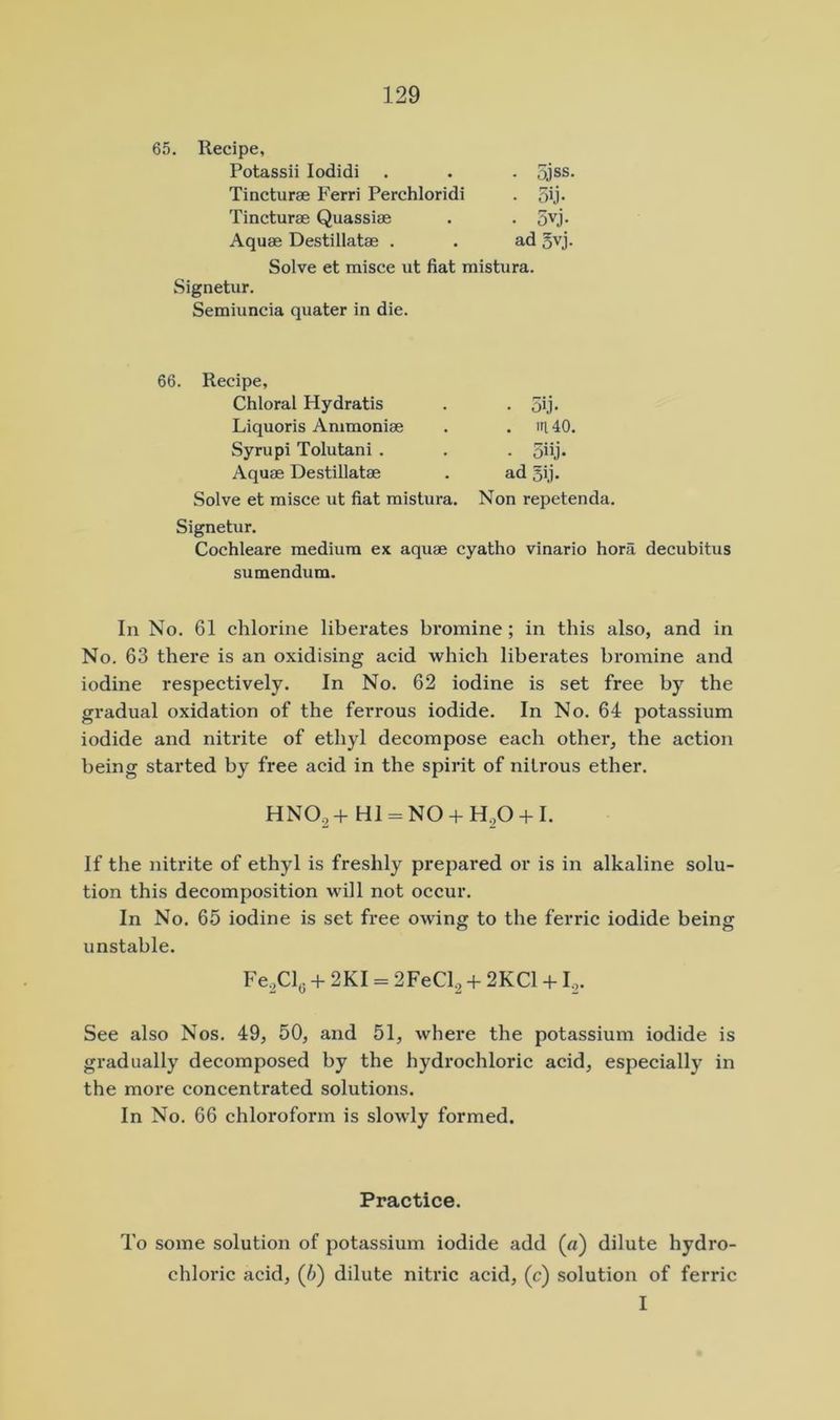 65. Recipe, Potassii lodidi ■ 5jss. • 5ij- • 5vj. ad gvj. Tincturae Ferri Perchloridi Tincturae Quassiae Aquae Destillatae . Solve et misce ut fiat raistura. Signetur. Semiuncia quater in die. 66. Recipe, Chloral Hydratis Liquoris Ammoniae Syrupi Tolutani . Aquae Destillatae Solve et misce ut fiat mistura. Non repetenda. Signetur. Cochleare medium ex aquae cyatho vinario hora decubitus sumendum. In No. 61 chlorine liberates bromine; in this also, and in No. 63 there is an oxidising acid which liberates bromine and iodine respectively. In No. 62 iodine is set free by the gi-adual oxidation of the ferrous iodide. In No. 64 potassium iodide and nitrite of ethyl decompose each other, the action being started by free acid in the spirit of nitrous ether. If the nitrite of ethyl is freshly prepared or is in alkaline solu- tion this decomposition will not occur. In No. 65 iodine is set free owing to the ferric iodide being unstable. See also Nos. 49, 50, and 51, where the potassium iodide is gradually decomposed by the hydrochloric acid, especially in the more concentrated solutions. In No. 66 chloroform is slowly formed. To some solution of potassium iodide add («) dilute hydro- chloric acid, (6) dilute nitric acid, (c) solution of ferric I HNO2+ H1 = N0 + H20 + I. Fe^Cly + 2KI = 2FeCl^ + 2KC1 +1,. Practice.