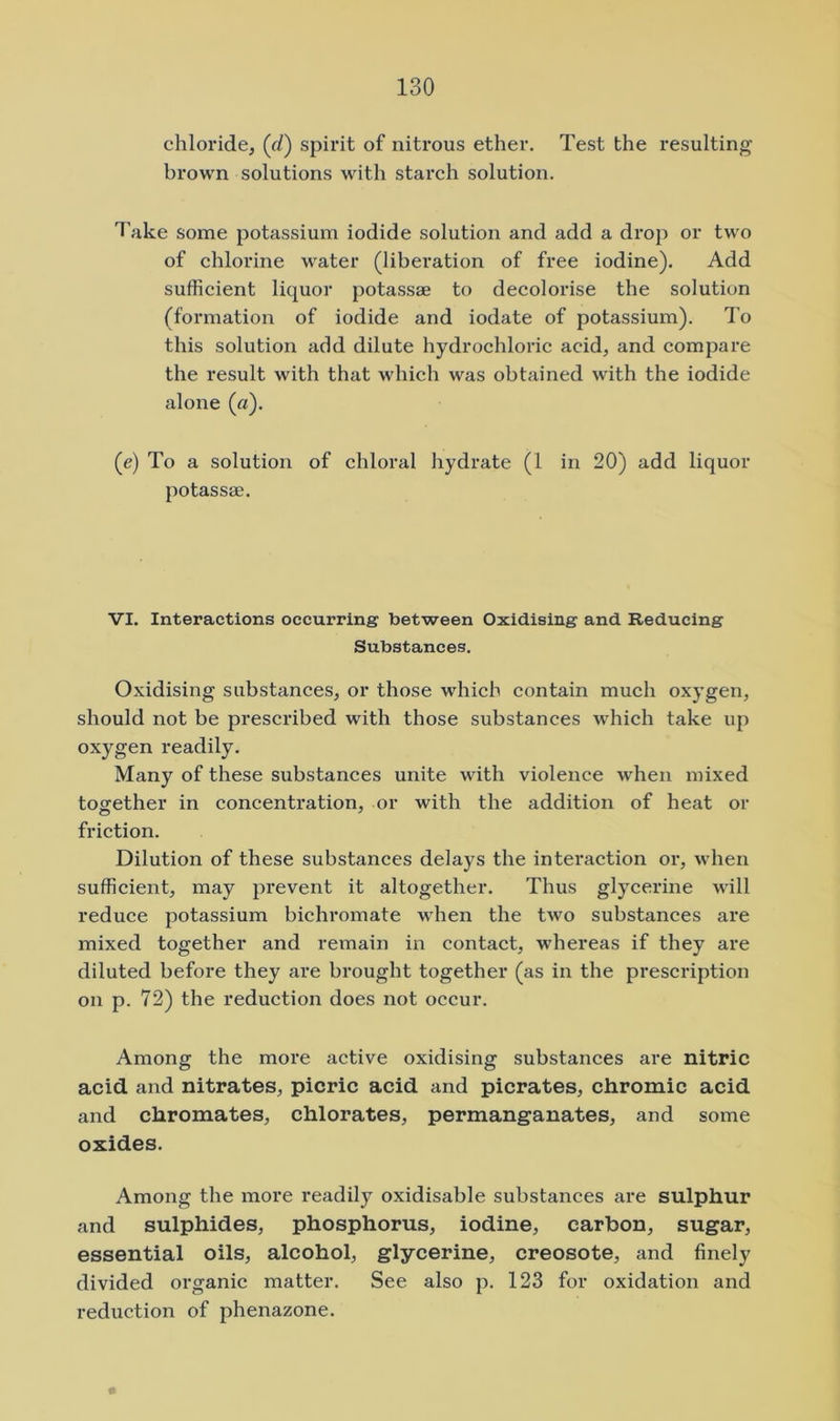 chloride, (f/) spirit of nitrous ether. Test the resulting brown solutions with starch solution. Take some potassium iodide solution and add a drop or two of chlorine water (liberation of free iodine). Add sufficient liquor potassae to decolorise the solution (formation of iodide and iodate of potassium). To this solution add dilute hydrochloric acid, and compare the result with that which was obtained with the iodide alone (a). (e) To a solution of chloral hydrate (1 in 20) add liquor potassae. VI. Interactions occurring between Oxidising and Reducing Substances. Oxidising substances, or those which contain much oxygen, should not be prescribed with those substances which take up oxygen readily. Many of these substances unite with violence w'hen mixed together in concentration, or with the addition of heat or friction. Dilution of these substances delays the interaction or, when sufficient, may prevent it altogether. Thus glycerine will reduce potassium bichromate when the two substances are mixed together and remain in contact, whereas if they are diluted before they are brought together (as in the prescription on p. 72) the reduction does not occur. Among the more active oxidising substances are nitric acid and nitrates, picric acid and picrates, chromic acid and chromates, chlorates, permanganates, and some oxides. Among the more readily oxidisable substances are sulphur and sulphides, phosphorus, iodine, carbon, sugar, essential oils, alcohol, glycerine, creosote, and finely divided organic matter. See also p. 123 for oxidation and reduction of phenazone.