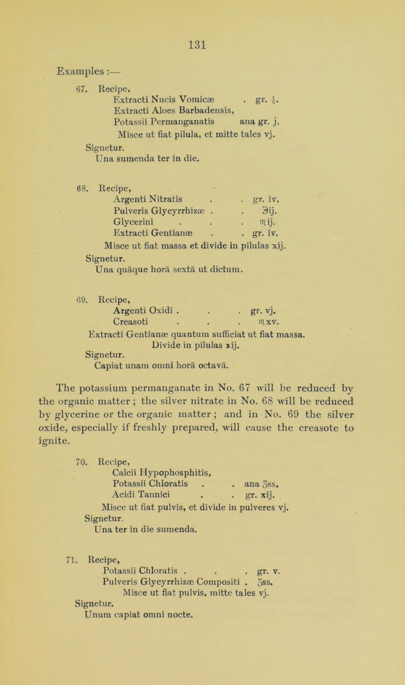 Examples :— 67. Recipe, Extract! Nucis Vomicae . gr. Extract! Aloes Barbadensis, Potassii Permanganatis ana gr. j. Misce lit fiat pilula, et mitte tales vj. Signetur. Una sumenda ter in die. 68. Recipe, Argent! Nitratis . . gr. iv. Pulveris Glycyrrhizae . . 3ij. Glycerin! . . . itiij. Extract! Gentianae . . gr. iv. Misce ut fiat massa et divide in pilulas xij. Signetur. Una quaque bora sexta ut dictum. 69. Recipe, Argenti Oxidi . . . gr. vj. Creasoti . . . irixv. Extract! Gentianae quantum sufficiat ut fiat massa. Divide in pilulas xij. Signetur. Capiat unam omni hora octava. The potassium permanganate in No. 67 will be reduced by the organic matter; the silver nitrate in No. 68 will be reduced by glycerine or the organic matter ; and in No. 69 the silver oxide, especially if freshly prepared, will cause the creasote to ignite. 70. Recipe, Calcii Hypophosphitis, Potassii Chloratis . . ana 5ss. Acidi Tannici . . gr. xij. Misce ut fiat pulvis, et divide in pulveres vj. Signetur. Una ter in die sumenda. 71. Recipe, Potassii Chloratis . . • gr. v. Pulveris Glycyrrhizae Compositi . 5ss. Misce ut fiat pulvis, mitte tales vj. Signetur. Unum capiat omni nocte.