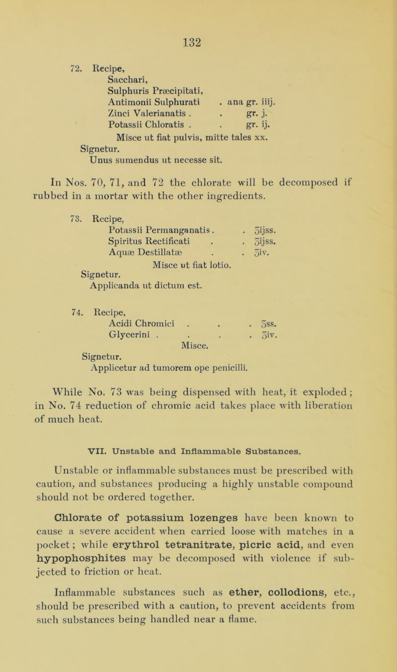 72. Recipe, Sacchari, Sulphuris Praecipitati, Antimonii Sulphurati . ana gr. iiij. Zinci Valerianatis . . gr. j. Potassii Chloratis . . gr. ij. Misce ut fiat pulvis, mitte tales xx. Signetur. Unus sumendus ut necesse sit. In Nos. 70, 71, and 72 the chlorate will be decomposed if rubbed in a mortar with the other ingredients. 73. Recipe, Potassii Permanganatis. . 5ijss. Spiritus Rectificati . . oijss. Aquae Destillatae . . 5i'* Misce ut fiat lotio. Signetur. Applicanda ut dictum est. 74. Recipe, Acidi Chromici Glycerini . Misce. Signetur. Applicetur ad tumorem ope penicilli. oss. 5iv. While No. 73 was being dispensed Avith heat, it exploded; in No. 74 reduction of chromic acid takes place Avith liberation of much heat. VII. Unstable and Inflammable Substances. Unstable or inflammable substances must be prescribed AA ith caution, and substances producing a highly unstable compound should not be ordered together. Chlorate of potassium lozenges have been known to cause a severe accident Avhen carried loose with matches in a pocket; Avhile erythrol tetranitrate, picric acid, and even hypophosphites may be decomposed Avith violence if sub- jected to friction or heat. Inflammable substances such as ether, collodions, etc., should be prescribed with a caution, to prcA^ent accidents from such substances being handled near a dame.