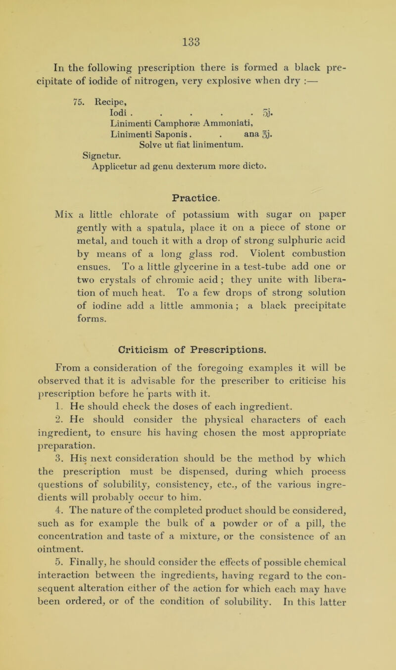 In the following prescription there is formed a black pre- cipitate of iodide of nitrogen, very explosive when dry :— 75. Recipe, lodi . . . . • 5j* Linimenti Camphorae Ammoniati, Linimenti Saponis. . ana 5j. Solve ut fiat linimentum. Signetur. Applicetur ad genu dexterum more dicto. Practice. Mix a little chlorate of potassium with sugar on paper gently with a spatula, place it on a piece of stone or metal, and touch it with a drop of strong sulphuric acid by means of a long glass rod. Violent combustion ensues. To a little glycerine in a test-tube add one or two crystals of chromic acid ; they unite with libera- tion of much heat. To a few drops of strong solution of iodine add a little ammonia; a black precipitate forms. Criticism of Prescriptions. From a consideration of the foregoing examples it will be observed that it is advisable for the prescribe!' to criticise his prescription before he parts with it. 1. He should check the doses of each ingredient. 2. He should consider the physical chai'acters of each ingredient, to ensure his having chosen the most appropriate preparation. 3. His next consideration should be the method by which the prescription must be dispensed, during which process questions of solubility, consistency, etc., of the various ingre- dients will probably occur to him. 4. The nature of the completed product should be considered, such as for example the bulk of a powder or of a pill, the concentration and taste of a mixture, or the consistence of an ointment. 5. Finally, he should consider the effects of possible chemical interaction between the ingredients, having regard to the con- sequent alteration either of the action for which each may have been ordered, or of the condition of solubility. In this latter