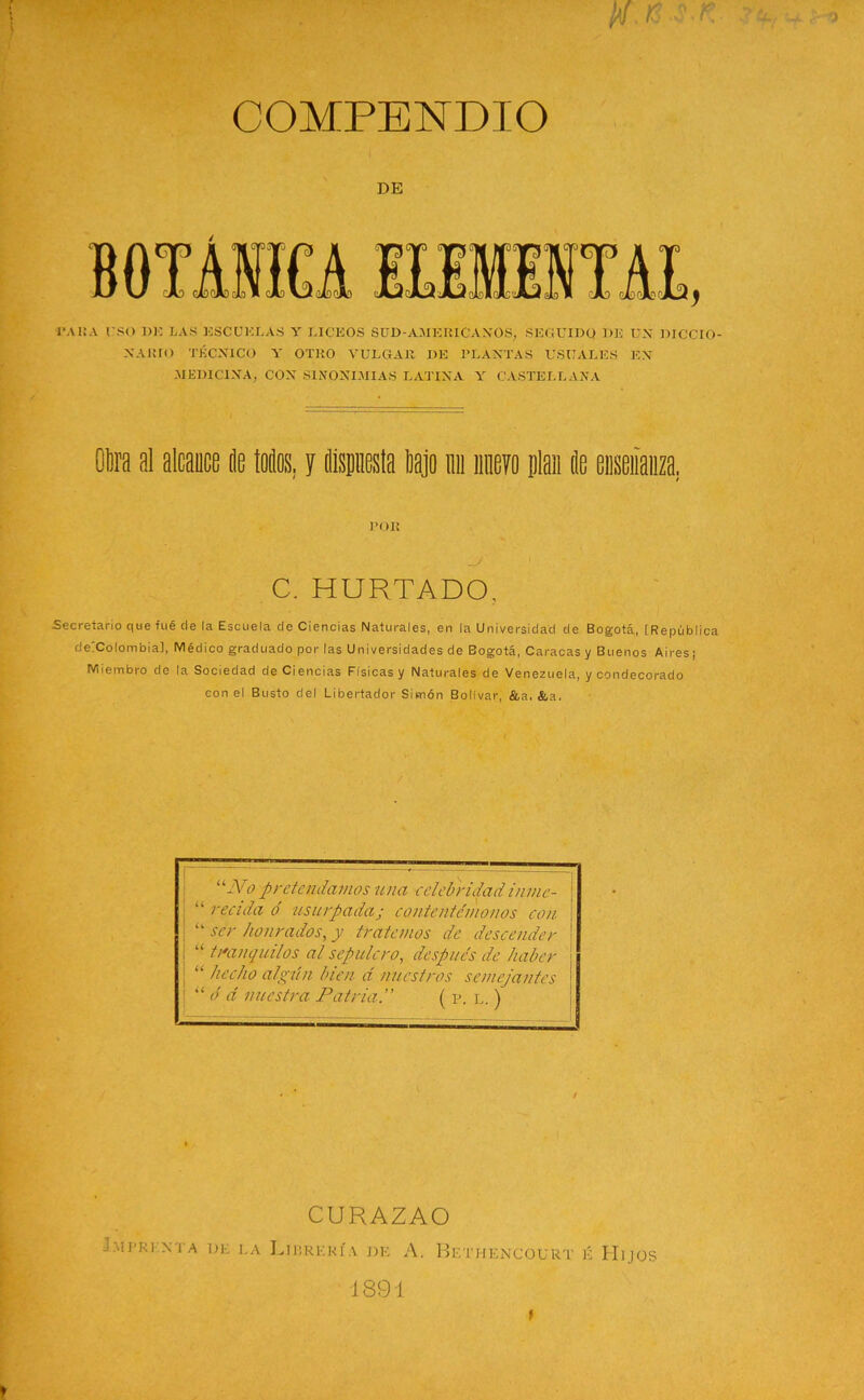 DE PARA I SO 1)K LAS ESCUELAS Y LICEOS SUD-A.MERIC'AXOS, SEGUIDO 1)E U.\ DICCIO- NARIO TÉCNICO A' OTRO VULGAR DE PLANTAS USUALES EN .MEDICINA, CON SINONIMIAS LATINA Y CASTELLANA Otra al alcance Je todos, y dispuesta tajo mi nuevo plan de enseñanza. POR C. HURTADO, Secretario que fué de la Escuela de Ciencias Naturales, en la Universidad de Bogotá, [República detColombial, Médico graduado por las Universidades de Bogotá, Caracas y Buenos Aires; Miembro de la Sociedad de Ciencias Físicas y Naturales de Venezuela, y condecorado con el Busto del Libertador Simón Bolívar, &a. &a. u-Vo pretendamos una celebridad inme- “ recula o' usurpadaj contentémonos con “ ser honrados, y tratemos de descender “ tranquilos al sepulcro, después de haber “ hecho algún bien d nuestros semejantes “ ó d nuestra Patria. ( p. l. ) CURAZAO Imprenta de la Librería de A. Bethencourt k Hijos 1891 f