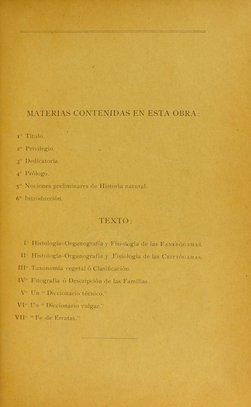 MATERIAS CONTENIDAS EN ESTA OBRA: i Título. 2 Privilegio. 3 Dedicatoria. 4° Prólogo. 5“ Nociones preliminares de Historia natural. 6 Introducción. TEXTO: y I Histología-Organograiia y Fisiología de las Fankrógamas. H Histología-Organografía y Fisiología de las Cri ptógamar. III' Taxonomía vegetal ó Clasificación. IV' l'itografía ó Descripción de las Familias. V Un “ Diccionario técnico.” VI Un “ Diccionario vulgar.”