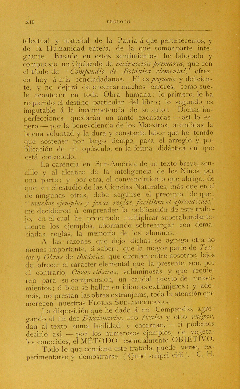 telectual y material de la Patria á que pertenecemos, y de la Humanidad entera, de la que somos parte inte- grante. Basado en estos sentimientos, he laborado y compuesto un Opúsculo de instrucción primaria, que con el título de “ Compendio de Botánica elemental, ofrez- co hoy á mis conciudadanos. El es pequeño y deficien- te, y no dejará de encerrar muchos errores, como sue- le acontecer en toda Obra humana : lo primero, lo ha requerido el destino particular del libro; lo segundo es imputable á la incompetencia de su autor. Dichas im- perfecciones, quedarán un tanto excusadas — así lo es- pero — por la benevolencia de los Maestros, atendidas la buena voluntad y la dura y constante labor que he tenido que sostener por largo tiempo, para el arreglo y pu- blicación de mi opúsculo, en la forma didáctica en que está concebido. La carencia en Sur-América de un texto breve, sen- cillo y al alcance de la inteligencia de los Niños, pol- lina parte ; y por otra, el convencimiento que abrigo, de que en el estudio de las Ciencias Naturales, más que en el de ningunas otras, debe seguirse el precepto, de que: “ muchos ejemplos y pocas reglas, facilitan el aprendizaje, ' me decidieron á emprender la publicación de este traba- jo, en el cual he procurado multiplicar superabundante- mente los ejemplos, ahorrando sobrecargar con dema- siadas reglas, la memoria de los alumnos. A las razones que dejo dichas, se agrega otra no menos importante, á saber : que la mayor parte de Tex- tos y Obras de Botánica que circulan entre nosotros, lejos de ofrecer el carácter elemental que la presente, son, por el contrario, Obras clásicas, voluminosas, y que íequie- ren para su comprensión, un caudal previo de conoci- mientos; ó bien se hallan en idiomas extranjeros ; y ade- más, no prestan las obras extranjeras, toda la atención que merecen nuestras Floras Sud-amekicanas. La disposición que he dado á mi Compendio, agie- gando al fin dos Diccionarios, uno técnico y otro vulgar, dan al texto suma facilidad, y encarnan, si podemos decirlo así, — por Jos numerosos ejemplos, de vegeta- les conocidos, el MÉTODO esencialmente OBJL1IVO. Todo lo que contiene este tratado, puede veise, ex- perimentarse y demostrarse ( Ouod scripsi vidi ). C. H.