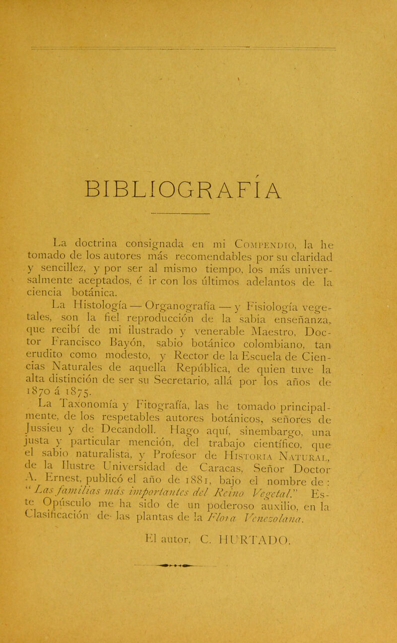 BIBLIOGRAFIA La doctrina consignada en mi Compendio, Ja lie tomado de los autores más recomendables por su claridad y sencillez, y por ser al mismo tiempo, los más univer- salmente aceptados, é ir con los últimos adelantos de la ciencia botánica. La Histología—Ürganografía — y Fisiología vege- tales, son la fiel reproducción de la sabia enseñanza,, que recibí de mi ilustrado y venerable Maestro, Doc- tor brancisco Bayón, sabio botánico colombiano, tan erudito como modesto, y Rector de la Escuela de Cien- cias Naturales de aquella República, de quien tuve la alta distinción de ser su Secretario, allá por los años de 1870 á 1875. La 1 axonomía y Fitografía, las he tomado principal- mente, de los respetables autores botánicos, señores de Jussieu y de Decandoll. Hago aquí, sinembargo, una justa y particular mención, del trabajo científico, que el sabio naturalista, y Profesor de Historia Natural, de la Ilustre Universidad de Caracas, Señor Doctor A. Ei nest, publico el año de 1881, bajo el nombre de : “ Las familias mas impar (antes del Reino Vegetal.” Es- Opúsculo me ha sido de un poderoso auxilio, en la Clasificación de- las plantas de la Idiota Venezolana. El autor, C. HURTADO.