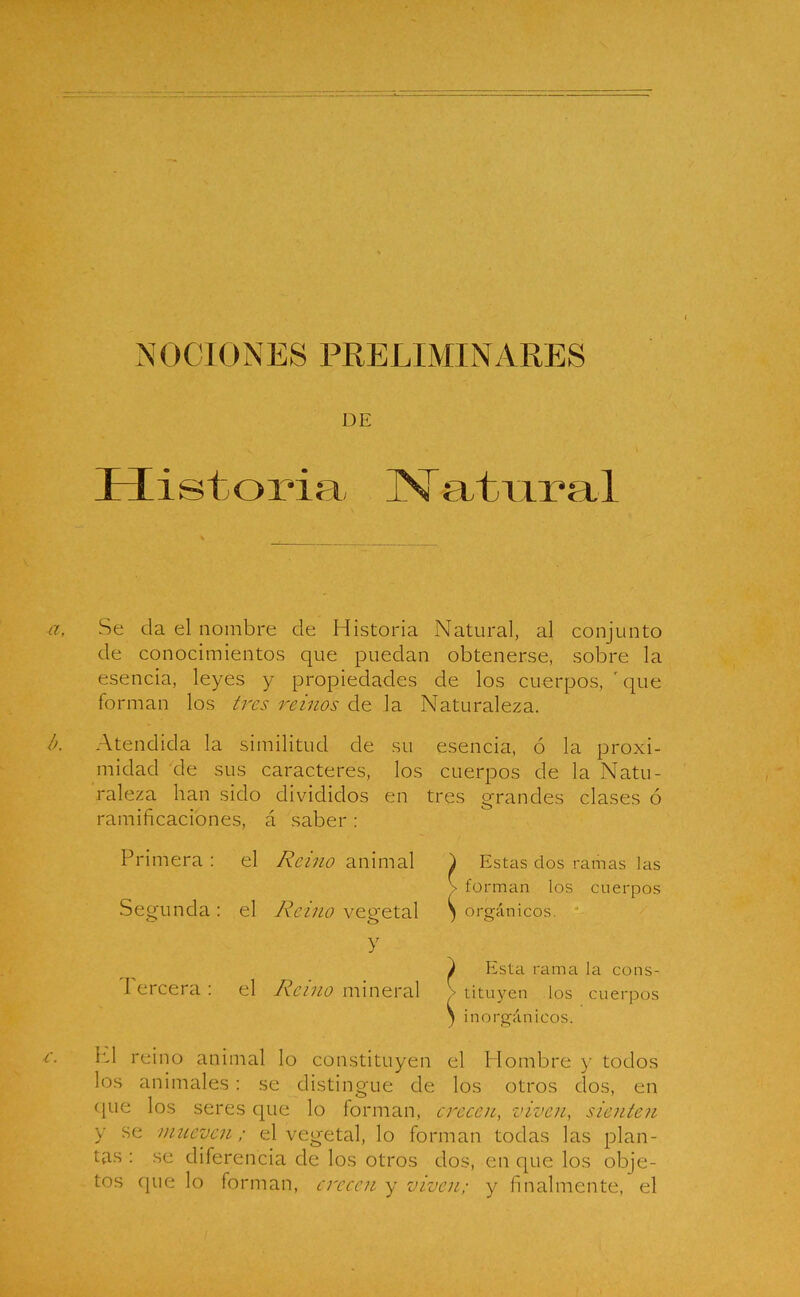 NOCIONES PRELIMINARES DE I 1 i s t o ría, IV atura 1 Se da el nombre de Historia Natural, al conjunto de conocimientos que puedan obtenerse, sobre la esencia, leyes y propiedades de los cuerpos, ' que forman los tres reinos de la Naturaleza. Atendida la similitud de su esencia, ó la proxi- midad de sus caracteres, los cuerpos de la Natu- raleza han sido divididos en tres grandes clases ó ramificaciones, á saber : Primera : el Reino animal ) Estas dos ramas las > forman los cuerpos Segunda : el Reino vegetal ) orgánicos. Y V Esta rama la cons- I ercera : el Reino mineral • tituyen los cuerpos ) inorgánicos. H1 reino animal lo constituyen el Hombre y todos los animales: se distingue de los otros dos, en (pie los seres cpie lo forman, crecen, viven, sienten y se mueven; el vegetal, lo forman todas las plan- tas : se diferencia de los otros dos, en que los obje- tos que lo forman, crecen y viven; y finalmente, el