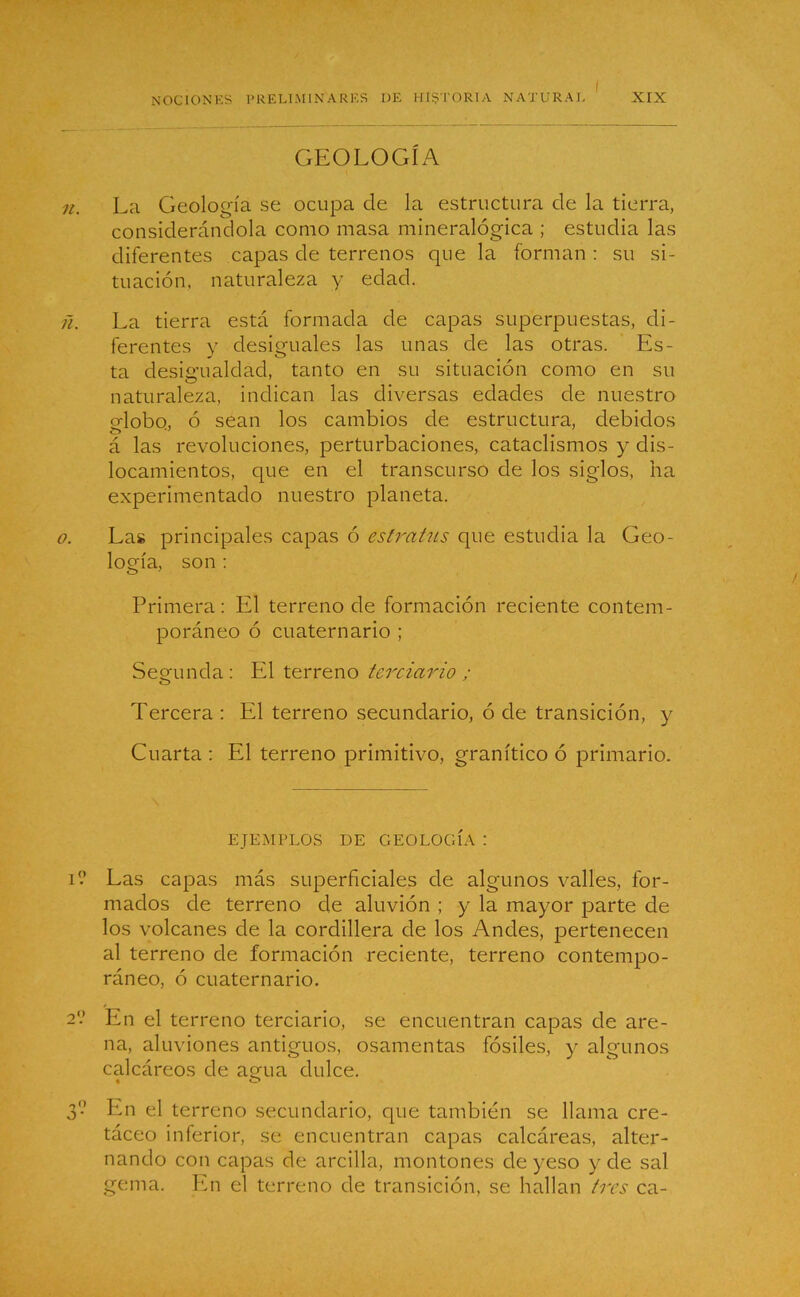 GEOLOGÍA La Geología se ocupa de la estructura de la tierra, considerándola como masa mineralógica ; estudia las diferentes capas de terrenos que la forman : su si- tuación, naturaleza y edad. La tierra está formada de capas superpuestas, di- ferentes y desiguales las unas de las otras. Es- ta desigualdad, tanto en su situación como en su naturaleza, indican las diversas edades de nuestro globo, ó sean los cambios de estructura, debidos á las revoluciones, perturbaciones, cataclismos y dis- locamientos, que en el transcurso de los siglos, ha experimentado nuestro planeta. Las principales capas ó estratus que estudia la Geo- logía, son : Primera: El terreno de formación reciente contem- poráneo ó cuaternario ; Segunda : El terreno terciario ; Tercera: El terreno secundario, ó de transición, y Cuarta : El terreno primitivo, granítico ó primario. EJEMPLOS DE GEOLOGÍA : Las capas más superficiales de algunos valles, for- mados de terreno de aluvión ; y la mayor parte de los volcanes de la cordillera de los Andes, pertenecen al terreno de formación reciente, terreno contempo- ráneo, ó cuaternario. En el terreno terciario, se encuentran capas de are- na, aluviones antiguos, osamentas fósiles, y algunos calcáreos de agua dulce. En el terreno secundario, que también se llama cre- táceo inferior, se encuentran capas calcáreas, alter- nando con capas de arcilla, montones de yeso y de sal gema. En el terreno de transición, se hallan tres ca-