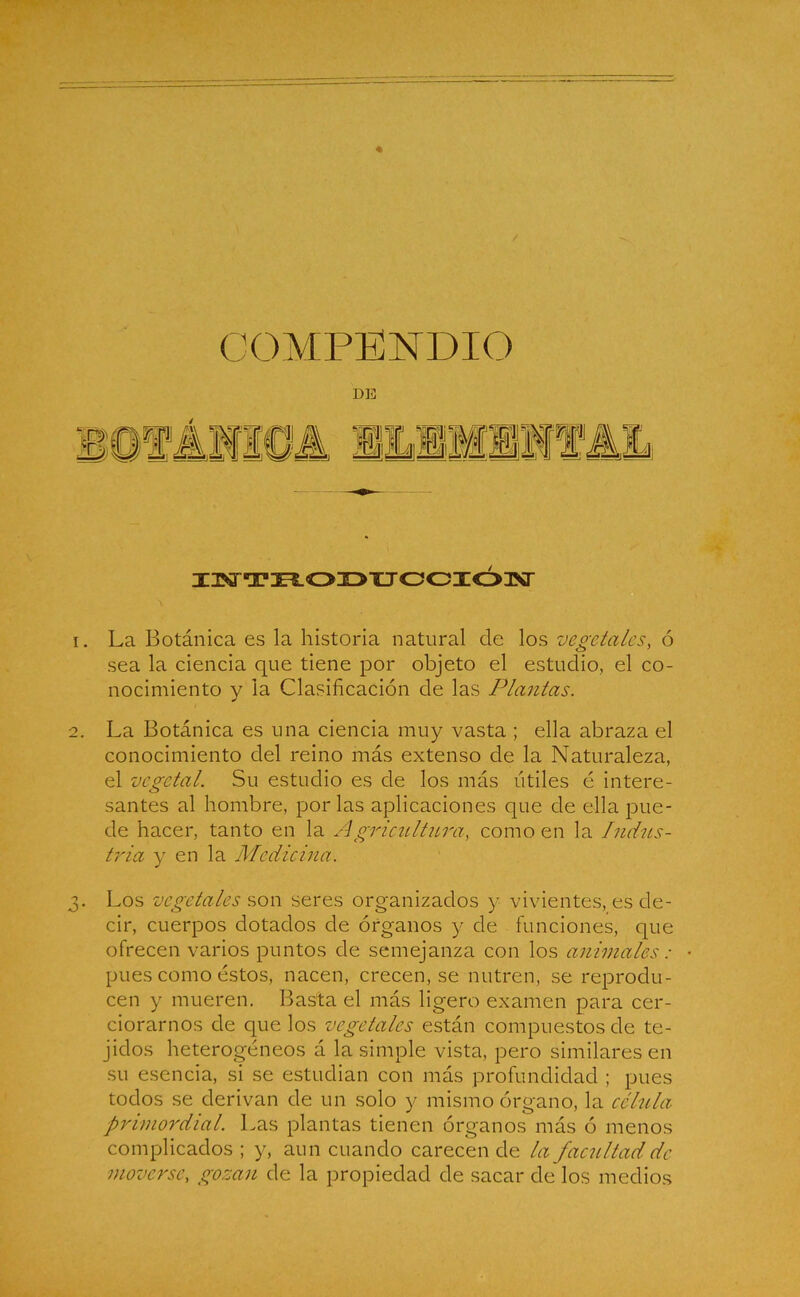 COMPENDIO DE INTRODUCCIÓN 1. La Botánica es la historia natural de los vegetales, ó sea la ciencia que tiene por objeto el estudio, el co- nocimiento y la Clasificación de las Plantas. 2. La Botánica es una ciencia muy vasta ; ella abraza el conocimiento del reino más extenso de la Naturaleza, el vegetal. Su estudio es de los más útiles é intere- santes al hombre, por las aplicaciones que de ella pue- de hacer, tanto en la Agriculiura, como en la Indus- tria y en la Medicina. 3. Los vegetales son seres organizados y vivientes, es de- cir, cuerpos dotados de órganos y de funciones, que ofrecen varios puntos de semejanza con los animales: • pues como éstos, nacen, crecen, se nutren, se reprodu- cen y mueren. Basta el más ligero examen para cer- ciorarnos de que los vegetales están compuestos de te- jidos heterogéneos á la simple vista, pero similares en su esencia, si se estudian con más profundidad ; pues todos se derivan de un solo y mismo órgano, la célula primordial. Las plantas tienen órganos más ó menos complicados ; y, aun cuando carecen de la facultad de moverse, gozan de la propiedad de sacar de los medios
