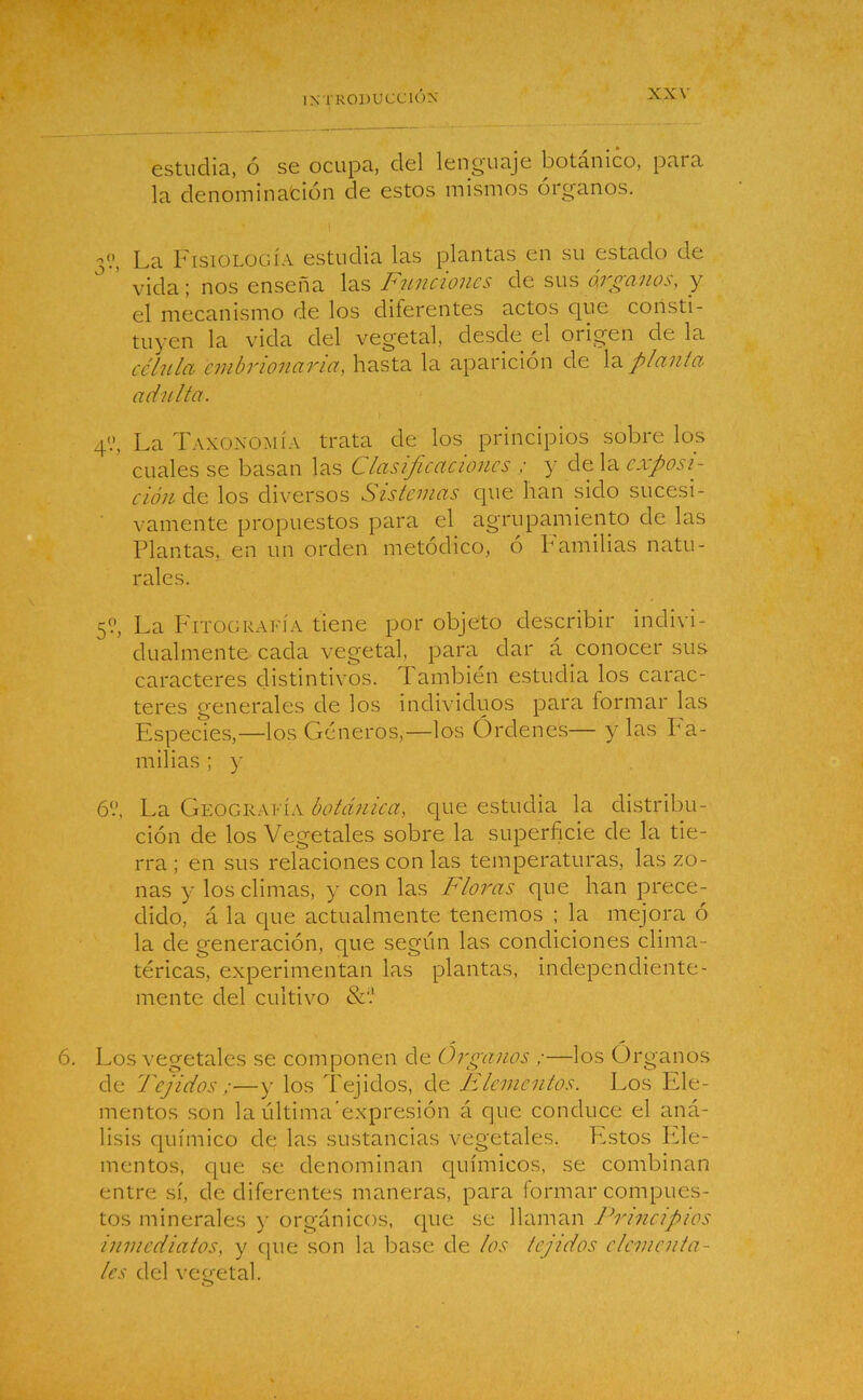 estudia, ó se ocupa, del lenguaje botánico, para la denominación de estos mismos órganos. La Fisiología estudia las plantas en su estado de ’ vida; nos enseña las Funciones de sus órganos, y el mecanismo de los diferentes actos que consti- tuyen la vida del vegetal, desde el origen de la célula embrionaria, hasta la aparición de la planta adulta. 4'.’, La Taxonomía trata de los principios sobre los cuales se basan las Clasificaciones ; y de la exposi- ción de los diversos Sistemas que han sido sucesi- vamente propuestos para el agrupamiento ele las Plantas, en un orden metódico, ó Familias natu- rales. 5?, La Fitografía tiene por objeto describir indivi- dualmente cada vegetal, para dar á conocer sus caracteres distintivos. I ambién estudia los carac- teres generales de los individuos para formar las Especies,—los Géneros,—los Órdenes— y las Fa- milias ; y 6‘.’, La Geografía botánica, que estudia la distribu- ción de los Vegetales sobre la superficie de la tie- rra ; en sus relaciones con las temperaturas, las zo- nas y los climas, y con las Floras que han prece- dido, á la que actualmente tenemos ; la mejora ó la de generación, que según las condiciones clima- téricas, experimentan las plantas, independiente- mente del cultivo Los vegetales se componen de Organos ;—los Órganos de Tejidos ;—y los Tejidos, de Elementos. Los Ele- mentos son la última’expresión á que conduce el aná- lisis químico de las sustancias vegetales. Estos Fde- mentos, que se denominan químicos, se combinan entre sí, de diferentes maneras, para formar compues- tos minerales y orgánicos, (pie se llaman Principios inmediatos, y que son la base de los tejidos elementa- les del vegetal. O