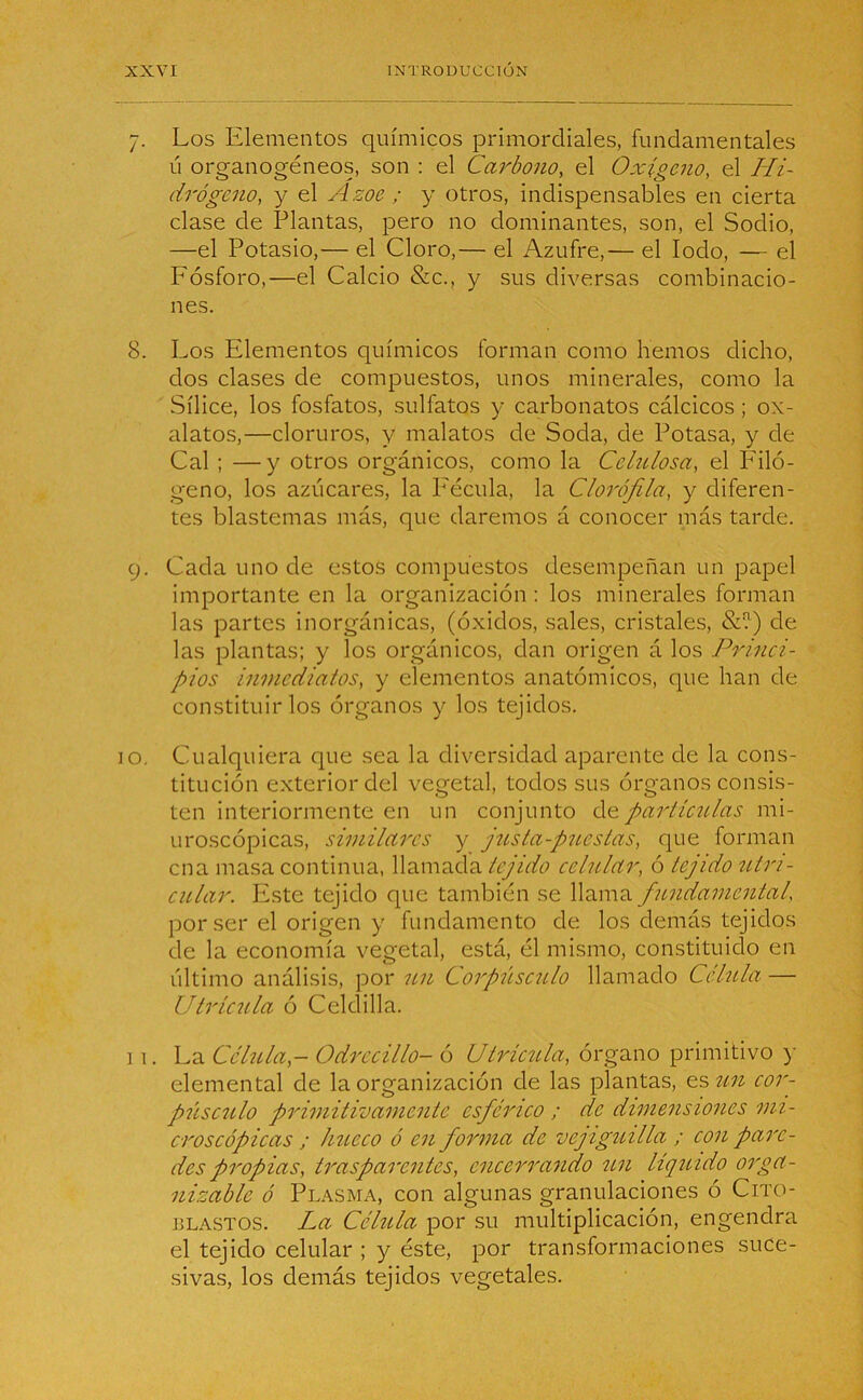 7. Los Elementos químicos primordiales, fundamentales ú organogéneos, son : el Carbono, el Oxígeno, el Hi- drógeno, y el Azoe ; y otros, indispensables en cierta clase de Plantas, pero no dominantes, son, el Sodio, —el Potasio,— el Cloro,— el Azufre,— el Iodo, — el P'ósforo,—el Calcio &c., y sus diversas combinacio- nes. 8. Los Elementos químicos forman como hemos dicho, dos clases de compuestos, unos minerales, como la Sílice, los fosfatos, sulfatos y carbonatos cálcicos ; ox- alatos,—cloruros, y malatos de Soda, de Potasa, y de Cal ; —y otros orgánicos, como la Celulosa, el Filó- geno, los azúcares, la Fécula, la Clorofila, y diferen- tes blastemas más, que daremos á conocer más tarde. 9. Cada uno de estos compuestos desempeñan un papel importante en la organización : los minerales forman las partes inorgánicas, (óxidos, sales, cristales, &?) de las plantas; y los orgánicos, dan origen á los Princi- pios inmediatos, y elementos anatómicos, que han de constituirlos órganos y los tejidos. o. Cualquiera que sea la diversidad aparente de la cons- titución exterior del vegetal, todos sus órganos consis- ten interiormente en un conjunto dpartículas mi- uroscópicas, similares y justa-puestas, que forman cna masa continua, llamada tejido celular, ó tejido utn- cular. Este tejido que también se llama fundamental, por ser él origen y fundamento de los demás tejidos de la economía vegetal, está, él mismo, constituido en último análisis, por un Corpúsculo llamado Célula — Utríenla ó Celdilla. 11. La Célula,- Odrccillo- ó Utrícula, órgano primitivo y elemental de la organización de las plantas, es un cor- púsculo primitivamente esférico ; de dimensiones mi- croscópicas ; hueco ó en forma de vejiguilla ; con pare- des propias, trasparentes, encerrando un líquido orga- nizable ó Plasma, con algunas granulaciones ó Cito- blastos. La Célula por su multiplicación, engendra el tejido celular ; y éste, por transformaciones suce- sivas, los demás tejidos vegetales.