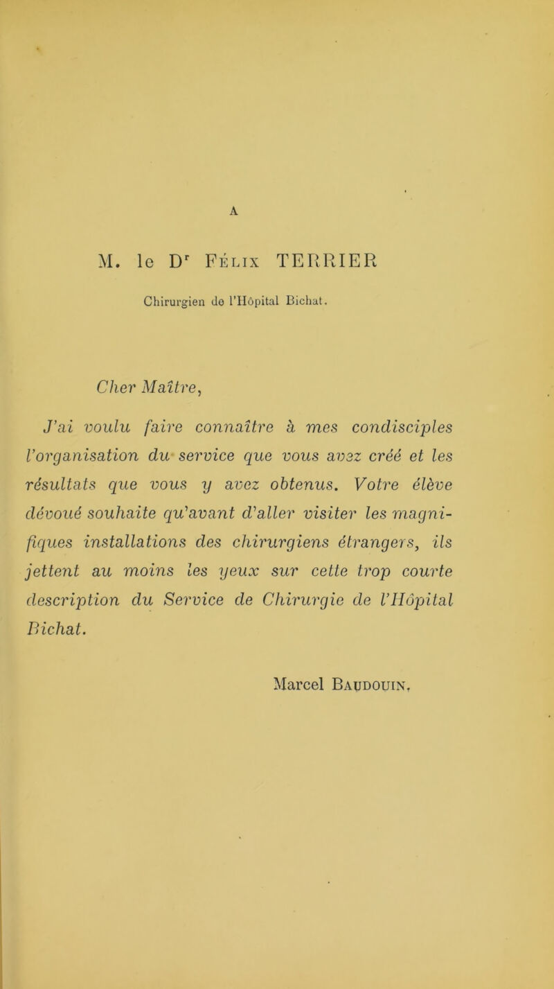 M. le Dr Félix TERRIER Chirurgien de l’IIôpital Bichat. Cher Maître, J’ai voulu faire connaître à mes condisciples l’organisation du service que vous avez créé et les résultats que vous ij avez obtenus. Votre élève dévoué souhaite qu'avant cValler visiter les magni- fiques installations des chirurgiens étrangers, ils jettent au moins les yeux sur cette trop courte description du Service de Chirurgie de l’Hôpital Bichat. Marcel Baudouin.