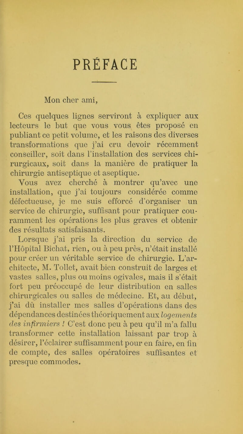 PRÉFACE Mon cher ami, Ces quelques lignes serviront à expliquer aux lecteurs le but que vous vous êtes proposé en publiant ce petit volume, et les raisons clés diverses transformations que j’ai cru devoir récemment conseiller, soit dans l’installation des services chi- rurgicaux, soit dans la manière de pratiquer la chirurgie antiseptique et aseptique. Vous avez cherché à montrer qu’avec une installation, que j’ai toujours considérée comme défectueuse, je me suis efforcé d’organiser un service de chirurgie, suffisant pour pratiquer cou- ramment les opérations les plus graves et obtenir des résultats satisfaisants. Lorsque j’ai pris la direction du service de l’Hôpital Bichat, rien, ou à peu près, n’était installé pour créer un véritable service de chirurgie. L’ar- chitecte, M. Tollet, avait bien construit de larges et vastes salles, plus ou moins ogivales, mais il s’était fort peu préoccupé de leur distribution en salles chirurgicales ou salles de médecine. Et, au début, j’ai dû installer mes salles d’opérations dans des dépendances destinées théoriquement aux logements des infirmiers ! C’est donc peu à peu qu’il m’a fallu transformer cette installation laissant par trop à désirer, l’éclairer suffisamment pour en faire, en fin de compte, des salles opératoires suffisantes et presque commodes.