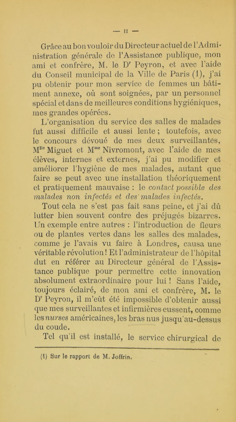 Grâce au bon vouloir du Directeur actuel de l’Admi- nistration générale de l’Assistance publique, mon ami et confrère, M. le Dr Peyron, et avec l'aide du Conseil municipal de la Ville de Paris (1), j’ai pu obtenir pour mon service de femmes un bâti- ment annexe, où sont soignées, par un personnel spécial et dans de meilleures conditions hygiéniques, mes grandes opérées. L’organisation du service des salles de malades fut aussi difficile et aussi lente ; toutefois, avec le concours dévoué de mes deux surveillantes, Mlle Miguet et Mme Nivromont, avec l’aide de mes élèves, internes et externes, j’ai pu modifier et améliorer l’hygiène de mes malades, autant que faire se peut avec une installation théoriquement et pratiquement mauvaise : le contact possible des malades non infectés et des' malades infectés. Tout cela ne s’est pas fait sans peine, et j’ai dû lutter bien souvent contre des préjugés bizarres. Un exemple entre autres : l’introduction de fleurs ou de plantes vertes dans les salles des malades, comme je l’avais vu faire à Londres, causa une véritable révolution ! Et l’administrateur de l’hôpital dut en référer au Directeur général de l’Assis- tance publique pour permettre cette innovation absolument extraordinaire pour lui ! Sans l’aide, toujours éclairé, de mon ami et confrère, M. le Dr Peyron, il m’eût été impossible d’obtenir aussi que mes surveillantes et infirmières eussent, comme les nurses américaines, les bras nus jusqu’au-dessus du coude. Tel qu’il est installé, le service chirurgical de (1) Sur îe rapport de M. Joffrin.