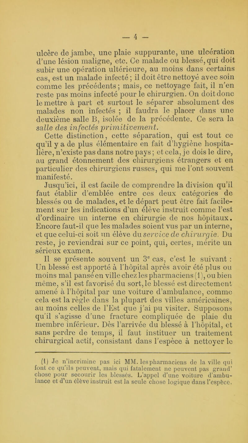 ulcère de jambe, une plaie suppurante, une ulcération d’une lésion maligne, etc. Ce malade ou blessé, qui doit subir une opération ultérieure, au moins dans certains cas, est un malade infecté ; il doit être nettoyé avec soin comme les précédents ; mais, ce nettoyage fait, il n’en reste pas moins infecté pour le chirurgien. On doit donc le mettre à part et surtout le séparer absolument des malades non infectés ; il faudra le placer dans une deuxième salle B, isolée de la précédente. Ce sera la salle clés infectés 'primitivement. Cette distinction, cette séparation, qui est tout ce qu’il y a de plus élémentaire en fait d’hygiène hospita- lière, n’existe pas dans notre pays ; et cela, je dois le dire, au grand étonnement des chirurgiens étrangers et en particulier des chirurgiens russes, qui me l’ont souvent manifesté. Jusqu’ici, il est facile de comprendre la division qu’il faut établir d’emblée entre ces deux catégories de blessés ou de malades, et le départ peut être fait facile- ment sur les indications d’un élève instruit comme l’est d’ordinaire un interne en chirurgie de nos hôpitaux. Encore faut-il que les malades soient vus par un interne, et que celui-ci soit un élève du service de chirurgie. Du reste, je reviendrai sur ce point, qui, certes, mérite un sérieux examen. Il se présente souvent un 3e cas, c’est le suivant : Un blessé est apporté à l’hôpital après avoir été plus ou moins mal pansé en ville chez les pharmaciens (1), ou bien même, s’il est favorisé du sort, le blessé est directement amené à l’hôpital par une voiture d’ambulance, comme cela est la règle dans la plupart des villes américaines, au moins celles de l’Est que j’ai pu visiter. Supposons qu’il s’agisse d’une fracture compliquée de plaie du membre inférieur. Dès l’arrivée du blessé à l’hôpital, et sans perdre de temps, il faut instituer un traitement chirurgical actif, consistant dans l’espèce à nettoyer le (1) Je n’incrimine pas ici MM. les pharmaciens de la ville qui font ce qu’ils peuvent, mais qui fatalement ne peuvent pas grand’ chose pour secourir les blessés. L’appci d’une voiture d’ambu- lance et d’un élève instruit est la seule chose logique dans l’espèce.