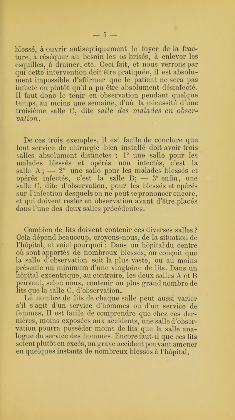 blessé, à ouvrir antiseptiquement le foyer de la frac- ture, à réséquer au besoin les os brisés, à enlever les esquilles, à drainer, etc. Ceci fait, et nous verrons par qui cette intervention doit être pratiquée, il est absolu- ment impossible d’affirmer que le patient ne sera pas infecté ou plutôt qu’il a pu être absolument désinfecté. Il faut donc le tenir en observation pendant quelque temps, au moins une semaine, d’où la nécessité d’une troisième salle C, dite salle clés malades en obser- vation. De ces trois exemples, il est facile de conclure que tout service de chirurgie bien installé doit avoir trois salles absolument distinctes : 1° une salle pour les malades blessés et opérés non infectés, c’est la salle A; — 2° une salle pour les malades blessés et opérés infectés, c’est la salle B; — 3° enfin, une salle C, dite d’observation, pour les blessés et opérés sur l’infection desquels on ne peut se prononcer encore, et qui doivent rester en observation avant d’être placés dans l’une des deux salles précédentes. Combien de lits doivent contenir ces diverses salles ? Cela dépend beaucoup, croyons-nous, de la situation de l’hôpital, et voici pourquoi : Dans un hôpital du centre où sont apportés de nombreux blessés, on conçoit que la salle d’observation soit la plus vaste, ou au moins présente un minimum d’une vingtaine de lits. Dans un hôpital excentrique, au contraire, les deux salles A et B peuvent, selon nous, contenir un plus grand nombre de lits que la salle C, d’observation. Le nombre de lits de chaque salle peut aussi varier s’il s’agit d’un service d’hommes ou d’un service de femmes. Il est facile de comprendre que chez ces der- nières, moins exposées aux accidents, une salle d’obser- vation pourra posséder moins de lits que la salle ana- logue du service des hommes. Encore faut-il que ces lits soient plutôt en excès, un grave accident pouvant amener en quelques instants de nombreux blessés à l’hôpital.