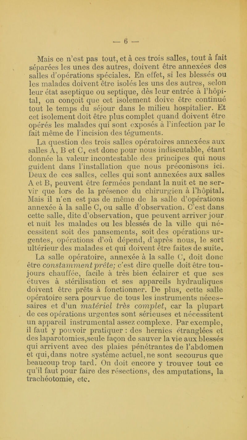 — ê — Mais ce n’est pas tout, et à ces trois salles, tout à fait séparées les unes des autres, doivent être annexées des salles d’opérations spéciales. En effet, si les blessés ou les malades doivent être isolés les uns des autres, selon leur état aseptique ou septique, dès leur entrée à l’hôpi- tal, on conçoit que cet isolement doive être continué tout le temps du séjour dans le milieu hospitalier. Et cet isolement doit être plus complet quand doivent être opérés les malades qui sont exposés à l’infection par le fait même de l’incision des téguments. La question des trois salles opératoires annexées aux salles A, B et C, est donc pour nous indiscutable, étant donnée la valeur incontestable des principes qui nous guident dans l’installation que nous préconisons ici. Deux de ces salles, celles qui sont annexées aux salles A et B, peuvent être fermées pendant la nuit et ne ser- vir que lors de la présence du chirurgien à l’hôpital. Mais il n’en est pas de même de la salle d’opérations annexée à la salle C, ou salle d’observation. C’est dans cette salle, dite d’observation, que peuvent arriver jour et nuit les malades ou les blessés de la ville qui né- cessitent soit des pansements, soit des opérations ur- gentes, opérations d’où dépend, d’après nous, le sort ultérieur des malades et qui doivent être faites de suite. La salle opératoire, annexée à la salle C, doit donc être constamment prête; c’est dire quelle doit être tou- jours chauffée, facile à très bien éclairer et que ses étuves à stérilisation et ses appareils hydrauliques doivent être prêts à fonctionner. De plus, cette salle opératoire sera pourvue de tous les instruments néces- saires et d’un matériel très complet, car la plupart de ces opérations urgentes sont sérieuses et nécessitent un appareil instrumental assez complexe. Par exemple, il faut y pouvoir pratiquer : des hernies étranglées et des laparotomies,seule façon de sauver la vie aux blessés qui arrivent avec des plaies pénétrantes de l’abdomen et qui,dans notre système actuel, ne sont secourus que beaucoup trop tard. On doit encore y trouver tout ce qu’il faut pour faire des résections, des amputations, la trachéotomie, etc.