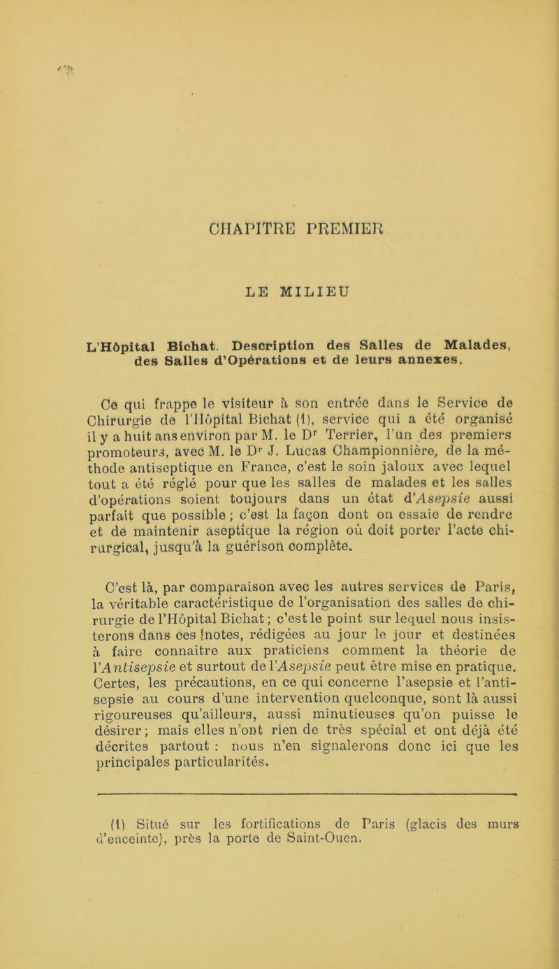 CHAPITRE PREMIER LE MILIEU L’Hôpital Bichat. Description des Salles de Malades, des Salles d’Opérations et de leurs annexes. Ce qui frappe le visiteur à son entrée dans le Service de Chirurgie de l’Hôpital Bichat (1), service qui a été organisé il y a huit ans environ par M. le Dr Terrier, l’un des premiers promoteurs, avec M. le D1' J. Lucas Championnière, de la mé- thode antiseptique en France, c’est le soin jaloux avec lequel tout a été réglé pour que les salles de malades et les salles d’opérations soient toujours dans un état d’Asepsie aussi parfait qu6 possible ; c’est la façon dont on essaie de rendre et de maintenir aseptique la région où doit porter l’acte chi- rurgical, jusqu’à la guérison complète. C’est là, par comparaison avec les autres services de Paris, la véritable caractéristique de l’organisation des salles de chi- rurgie de l’Hôpital Bichat ; c’est le point sur lequel nous insis- terons dans ces [notes, rédigées au jour le jour et destinées à faire connaître aux praticiens comment la théorie de Y Antisepsie et surtout de l’Asepsie peut être mise en pratique. Certes, les précautions, en ce qui concerne l’asepsie et l’anti- sepsie au cours d’une intervention quelconque, sont là aussi rigoureuses qu’ailleurs, aussi minutieuses qu’on puisse le désirer; mais elles n’ont rien de très spécial et ont déjà été décrites partout : nous n’en signalerons donc ici que les principales particularités. (1) Situé sur les fortifications de Paris (glacis des murs d’enceinte], près la porte de Saint-Ouen.