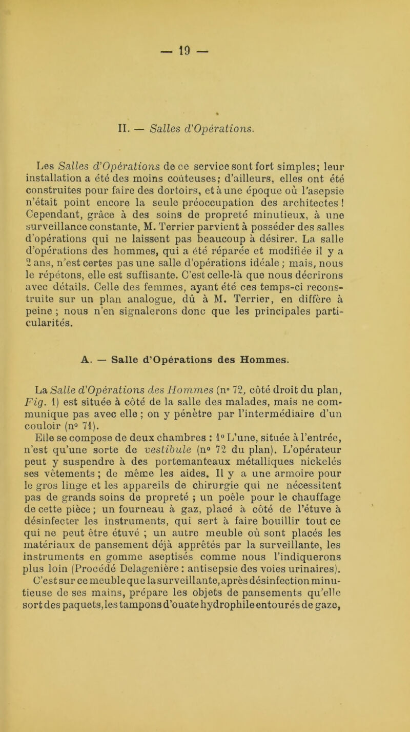 II. — Salles d’Opérations. Les Salles d’Opèrations de ce service sont fort simples; leur installation a été de3 moins coûteuses; d’ailleurs, elles ont été construites pour faire des dortoirs, et à une époque où l’asepsie n’était point encore la seule préoccupation des architectes ! Cependant, grâce à des soins de propreté minutieux, à une surveillance constante, M. Terrier parvient à posséder des salles d’opérations qui ne laissent pas beaucoup à désirer. La salle d’opérations des hommes, qui a été réparée et modifiée il y a 2 ans, n’est certes pas une salle d’opérations idéale ; mais, nous le répétons, elle est suffisante. C’est celle-là que nous décrirons avec détails. Celle des femmes, ayant été ces temps-ci recons- truite sur un plan analogue, dû à M. Terrier, en diffère à peine ; nous n’en signalerons donc que les principales parti- cularités. A. — Salle d’Opèrations des Hommes. La Salle d’Opèrations des Hommes (n° 72, côté droit du plan, Fig. 1) est située à côté de la salle des malades, mais ne com- munique pas avec elle ; on y pénètre par l’intermédiaire d’un couloir (n° 71). Elle se compose de deux chambres : 1° L’une, située à l’entrée, n’est qu’une sorte de vestibule (n° 72 du plan). L’opérateur peut y suspendre à des portemanteaux métalliques nickelés ses vêtements ; de même les aides. Il y a une armoire pour le gros linge et les appareils de chirurgie qui ne nécessitent pas de grands soins de propreté ; un poêle pour le chauffage de cette pièce; un fourneau à gaz, placé à côté de l’étuve à désinfecter les instruments, qui sert à faire bouillir tout ce qui ne peut être étuvé ; un autre meuble où sont placés les matériaux de pansement déjà apprêtés par la surveillante, les instruments en gomme aseptisés comme nous l’indiquerons plus loin (Procédé Delagenière : antisepsie des voies urinaires). C’est sur ce meuble que la surveillante, après désinfection minu- tieuse de ses mains, prépare les objets de pansements qu’elle sort des paquets,les tampons d’ouate hydrophileentourés de gaze,