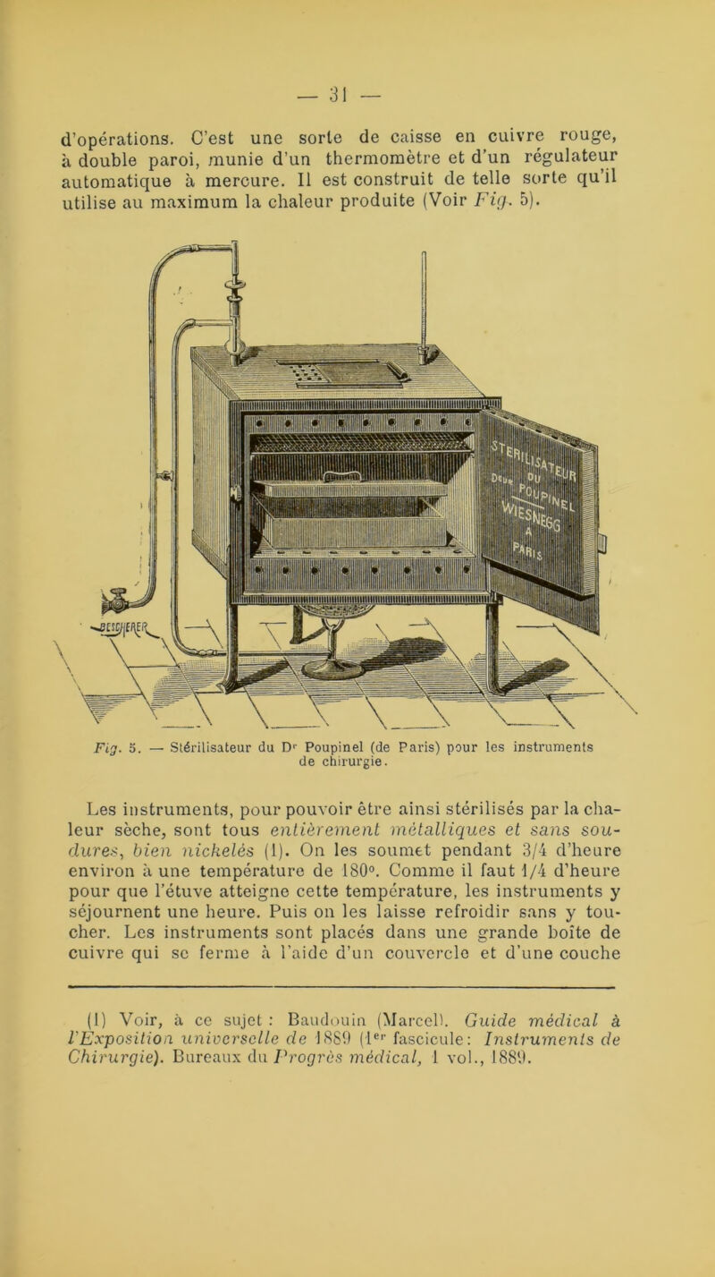 d’opérations. C’est une sorte de caisse en cuivre rouge, à double paroi, munie d’un thermomètre et d’un régulateur automatique à mercure. Il est construit de telle sorte qu’il utilise au maximum la chaleur produite (Voir Fig. 5). Fig. 5. — Stérilisateur du Dr Poupinel (de Paris) pour les instruments de chirurgie. Les instruments, pour pouvoir être ainsi stérilisés par la cha- leur sèche, sont tous entièrement métalliques et sans sou- dures, bien nickelés (1). On les soumet pendant 3/4 d’heure environ à une température de 180°. Comme il faut 1/4 d’heure pour que l’étuve atteigne cette température, les instruments y séjournent une heure. Puis on les laisse refroidir sans y tou- cher. Les instruments sont placés dans une grande boîte de cuivre qui se ferme à l’aide d’un couvercle et d’une couche (1) Voir, à ce sujet : Baudouin (Marcel). Guide médical à l'Exposition universelle de 1889 (1er fascicule: Instruments de Chirurgie). Bureaux du Progrès médical, 1 vol., 1889.