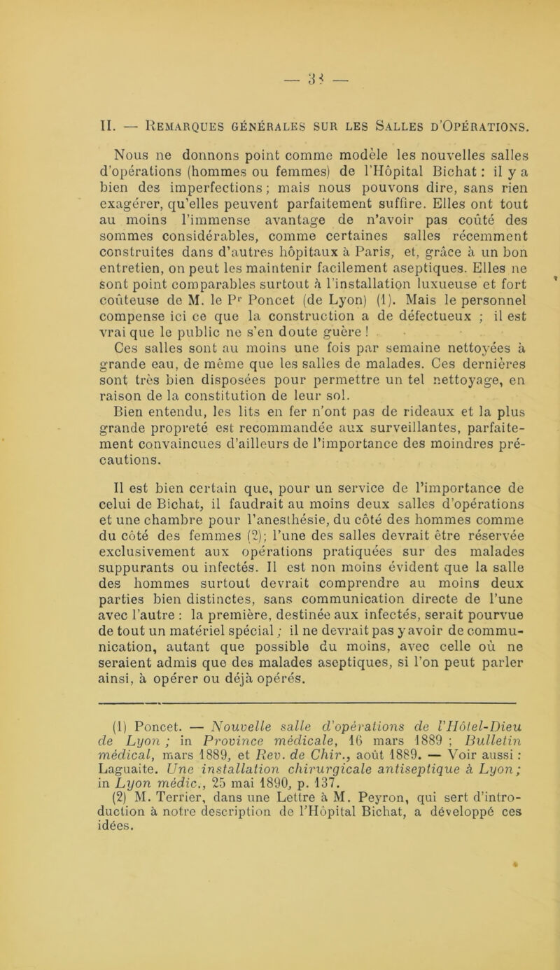 II. — Remarques générales sur les Salles d’Opérations. Nous ne donnons point comme modèle les nouvelles salles d’opérations (hommes ou femmes) de l’Hôpital Bichat : il y a bien des imperfections ; mais nous pouvons dire, sans rien exagérer, qu’elles peuvent parfaitement suffire. Elles ont tout au moins l’immense avantage de n’avoir pas coûté des sommes considérables, comme certaines salles récemment construites dans d’autres hôpitaux à Paris, et, grâce à un bon entretien, on peut les maintenir facilement aseptiques. Elles ne sont point comparables surtout à l’installation luxueuse et fort coûteuse de M. le P1- 2 Poncet (de Lyon) (1). Mais le personnel compense ici ce que la construction a de défectueux ; il est vrai que le public ne s’en doute guère ! Ces salles sont au moins une fois par semaine nettoyées à grande eau, de même que les salles de malades. Ces dernières sont très bien disposées pour permettre un tel nettoyage, en raison de la constitution de leur sol. Bien entendu, les lits en fer n’ont pas de rideaux et la plus grande propreté est recommandée aux surveillantes, parfaite- ment convaincues d’ailleurs de l’importance des moindres pré- cautions. Il est bien certain que, pour un service de l’importance de celui de Bichat, il faudrait au moins deux salles d’opérations et une chambre pour l’anesthésie, du côté des hommes comme du côté des femmes (2); l’une des salles devrait être réservée exclusivement aux opérations pratiquées sur des malades suppurants ou infectés. Il est non moins évident que la salle des hommes surtout devrait comprendre au moins deux parties bien distinctes, sans communication directe de l’une avec l’autre : la première, destinée aux infectés, serait pourvue de tout un matériel spécial ; il ne devrait pas y avoir de commu- nication, autant que possible du moins, avec celle où ne seraient admis que des malades aseptiques, si l’on peut parler ainsi, à opérer ou déjà opérés. (1) Poncet. — Nouvelle salle d'opérations de VHôtel-Dieu de Lyon ; in Province médicale, 16 mars 1889 ; Bulletin médical, mars 1889, et Rev. de Chir., août 1889. — Voir aussi : Laguaite. Une installation chirurgicale antiseptique à Lyon; in Lyon médic., 25 mai 1890, p. 137. (2) M. Terrier, dans une Lettre à M. Peyron, qui sert d’intro- duction à notre description de l’Hôpital Bichat, a développé ces idées.