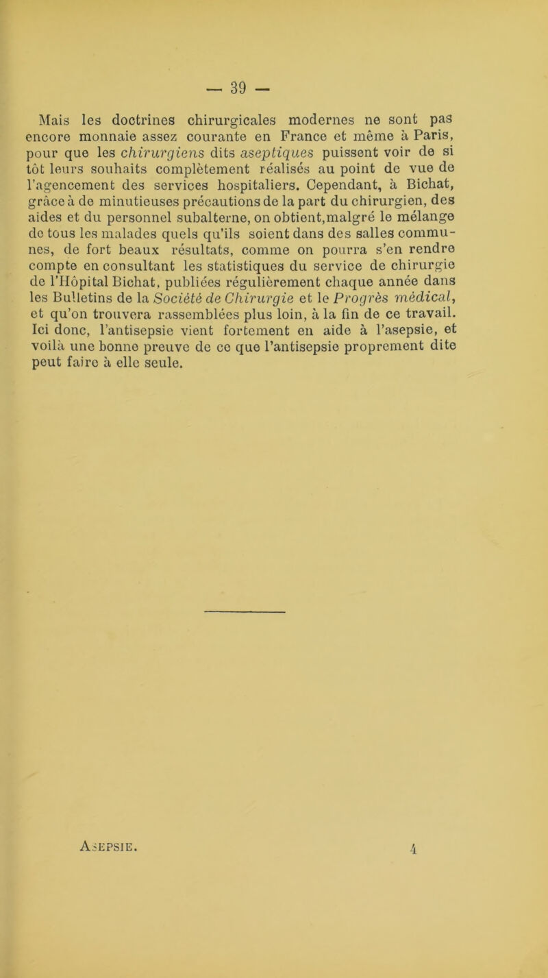 Mais les doctrines chirurgicales modernes ne sont pas encore monnaie assez courante en France et même à Paris, pour que les chirurgiens dits aseptiques puissent voir de si tôt leurs souhaits complètement réalisés au point de vue de l’agencement des services hospitaliers. Cependant, à Bichat, grâce à de minutieuses précautions de la part du chirurgien, des aides et du personnel subalterne, on obtient,malgré le mélange do tous les malades quels qu’ils soient dans des salles commu- nes, de fort beaux résultats, comme on pourra s’en rendre compte en consultant les statistiques du service de chirurgie de l’Hôpital Bichat. publiées régulièrement chaque année dans les Bulletins de la Société de Chirurgie et le Progrès médical, et qu’on trouvera rassemblées plus loin, à la fin de ce travail. Ici donc, l’antisepsie vient fortement en aide à l’asepsie, et voilà une bonne preuve de ce que l’antisepsie proprement dite peut faire à elle seule. 4 Asepsie.