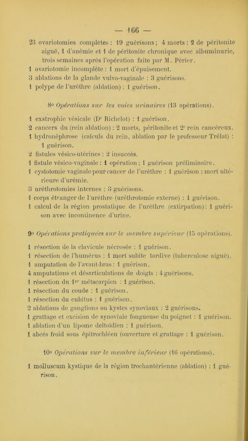 J 66 23 ovariotomies complètes: '19 guérisons; 4 morts : 2 de péritonite aiguë, 1 d’anémie et 1 de péritonite chronique avec albuminurie, trois semaines après l’opération faite par M. Périer. 1 ovariotomie incomplète : 1 mort d’épuisement. 3 ablations de la glande vulvo-vaginale : 3 guérisons. 1 polype de l’urèthre (ablation): I guérison. 8° Opérations sur les voies urinaires (13 opérations). 1 exstrophie vésicale (Dr Richelot) : 1 guérison. 2 cancers du (rein ablation) : 2 morts, péritonite et 2e rein cancéreux. 1 hydronéphrose (calculs du rein, ablation par le professeur Trélat) : 1 guérison. 2 fistules vésico-utérines : 2 insuccès. 1 fistule vésico-vaginale : 1 opération; 1 guérison préliminaire. 1 cystotomie vaginale pour cancer de l’urèthre : 1 guérison ; mort ulté- rieure d’urémie. 3 uréthrotomies internes : 3 guérisons. 1 corps étranger de 1 urèthre (uréthrotomie externe) : 1 guérison. 1 calcul de la région prostatique de l’urèthre (extirpation) : 1 guéri- son avec incontinence d’urine. 9° Opérations pratiquées sur le membre supérieur (15 opérations). 1 résection de la clavicule nécrosée : 1 guérison. 1 résection de l’humérus : i mort subite tardive (tuberculose aiguë). 1 amputation de l’avant-bras: 1 guérison. 4 amputations et désarticulations de doigts : 4 guérisons. 1 résection du ler métacarpien : 1 guérison. 1 résection du coude : 1 guérison. 1 résection du cubitus : 1 guérison. 2 ablations de ganglions ou kystes synoviaux : 2 guérisons. 1 grattage et excision de synoviale fongueuse du poignet : i guérison. 1 ablation d’un lipome deltoïdien : 1 guérison. 1 abcès froid sous épitrochléen (ouverture et grattage : 1 guérison. 10o Opérations sur le membre inférieur (10 opérations), i molluscum kystique de la région trochantérienne (ablation) : I gué- rison .