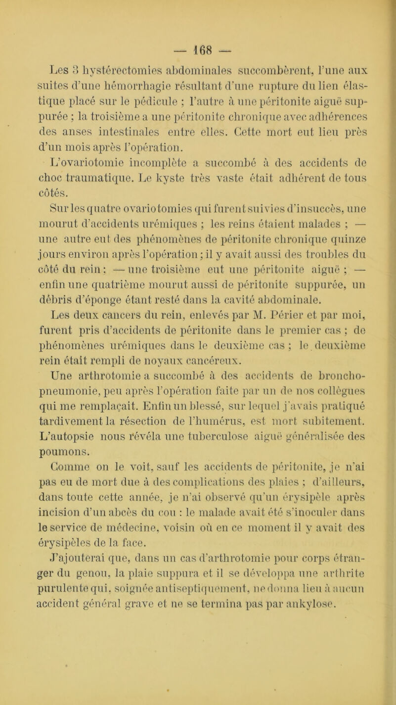 Les 3 hystérectomies abdominales succombèrent, l’une aux suites d’une hémorrhagie résultant d’une rupture du lien élas- tique placé sur le pédicule ; l’autre à une péritonite aiguë sup- purée ; la troisième a une péritonite chronique avec adhérences des anses intestinales entre elles. Cette mort eut lieu près d’un mois après l’opération. L’ovariotomie incomplète a succombé à des accidents de choc traumatique. Le kyste très vaste était adhérent de tous côtés. Sur les quatre ovariotomies qui furent suivies d’insuccès, une mourut d’accidents urémiques ; les reins étaient malades ; — une autre eut des phénomènes de péritonite chronique quinze jours environ après l’opération ; il y avait aussi des troubles du côté du rein; —une troisième eut une péritonite aiguë; — enfin une quatrième mourut aussi de péritonite suppurée, un débris d’éponge étant resté dans la cavité abdominale. Les deux cancers du rein, enlevés par M. Périer et par moi, furent pris d’accidents de péritonite dans le premier cas ; de phénomènes urémiques dans le deuxième cas ; le. deuxième rein était rempli de noyaux cancéreux. Une arthrotomie a succombé à des accidents de broncho- pneumonie, peu après l’opération faite par un de nos collègues qui me remplaçait. Enfin un blessé, sur lequel j'avais pratiqué tardivement la résection de l’humérus, est mort subitement. L’autopsie nous révéla une tuberculose aiguë généralisée des poumons. Gomme on le voit, sauf les accidents de péritonite, je n’ai pas eu de mort due à des complications des plaies ; d’ailleurs, dans toute cette année, je n’ai observé qu’un érysipèle après incision d’un abcès du cou : le malade avait été s’inoculer dans le service de médecine, voisin où en ce moment il y avait des érysipèles de la face. J’ajouterai que, dans un cas d’arthrotomie pour corps étran- ger du genou, la plaie suppura et il se développa une arthrite purulente qui. soignée antiseptiquement, nedonna lieu à aucun accident général grave et ne se termina pas par ankylosé.