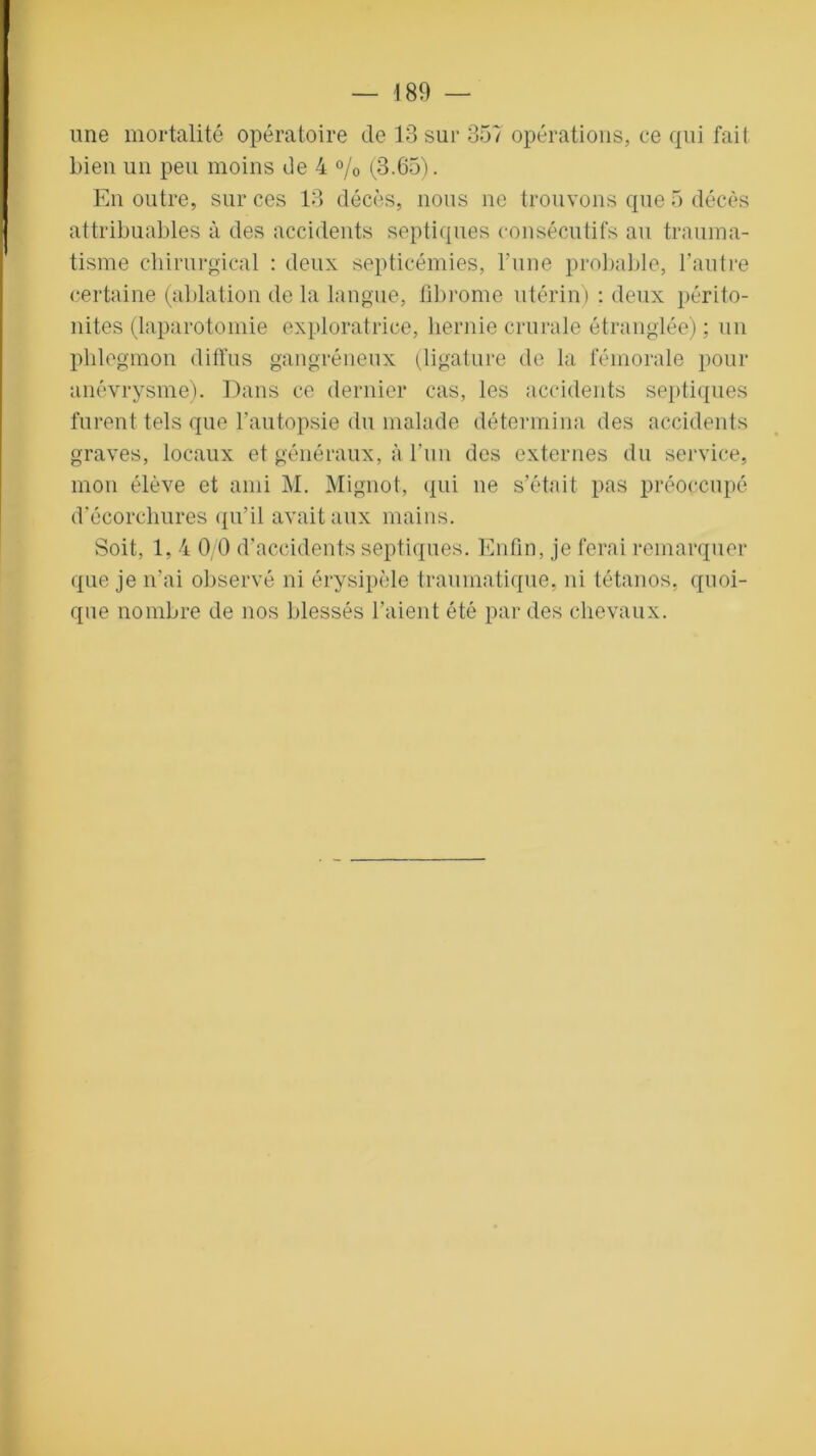 une mortalité opératoire de 13 sur 357 opérations, ce qui fait bien un peu moins de 4 % (3.65). En outre, sur ces 13 décès, nous ne trouvons que 5 décès attribuables à des accidents septiques consécutifs au trauma- tisme chirurgical : deux septicémies, l’une probable, l’autre certaine (ablation de la langue, fibrome utérin) : deux périto- nites (laparotomie exploratrice, hernie crurale étranglée) ; un phlegmon diffus gangréneux (ligature de la fémorale pour anévrysme). Dans ce dernier cas, les accidents septiques furent tels que l’autopsie du malade détermina des accidents graves, locaux et généraux, à l’un des externes du service, mon élève et ami M. Mignot, qui ne s’était pas préoccupé d’écorchures qu’il avait aux mains. Soit, 1, 4 0/0 d’accidents septiques. Enfin, je ferai remarquer que je n’ai observé ni érysipèle traumatique, ni tétanos, quoi- que nombre de nos blessés l'aient été par des chevaux.
