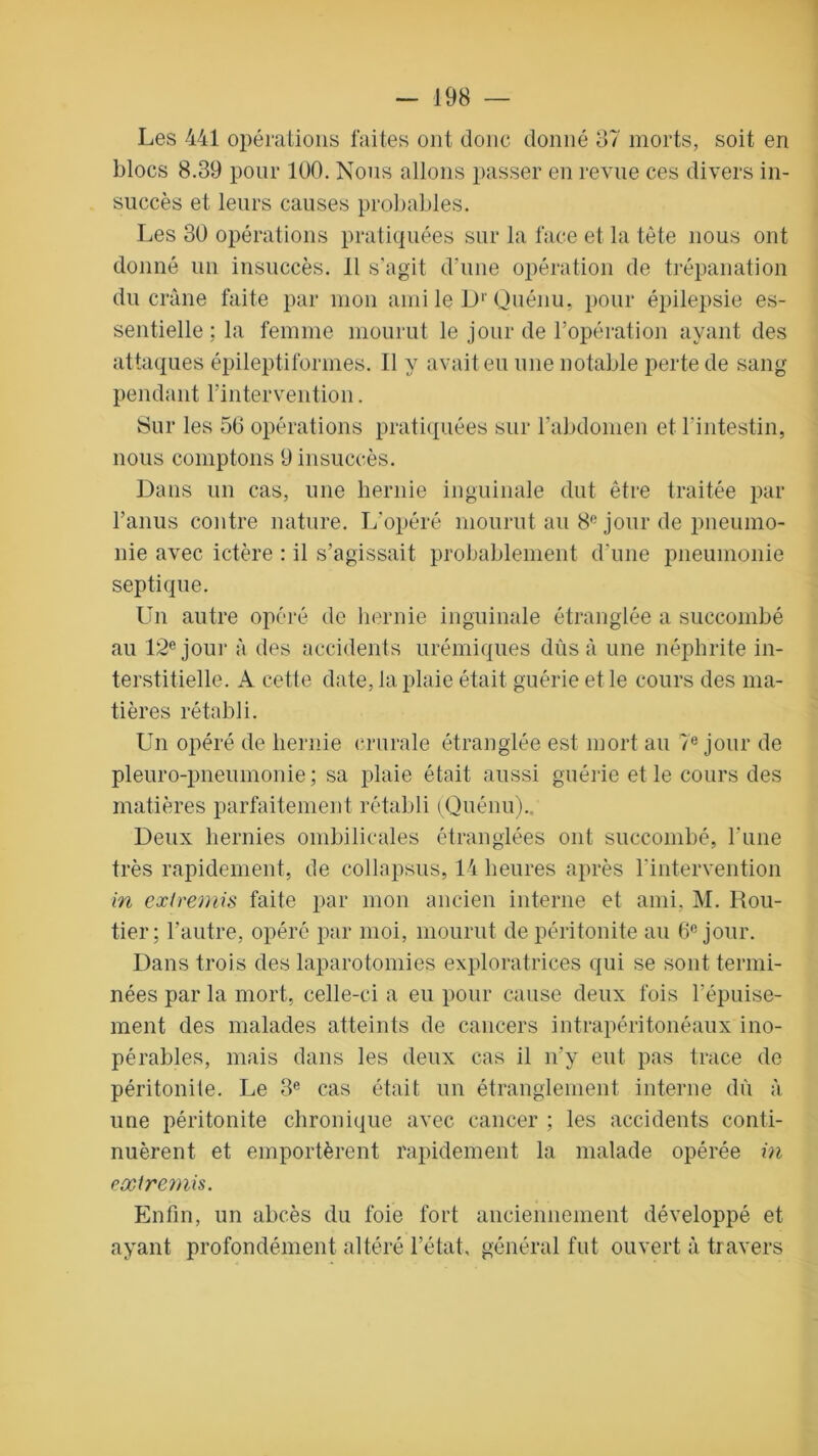 Les 441 opérations faites ont donc donné 37 morts, soit en blocs 8.39 pour 100. Nous allons passer en revue ces divers in- succès et leurs causes probables. Les 30 opérations pratiquées sur la face et la tête nous ont donné un insuccès. 11 s’agit d'une opération de trépanation du crâne faite par mon ami le Dr Quénu, pour épilepsie es- sentielle ; la femme mourut le jour de l’opération ayant des attaques épileptiformes. Il y avait eu une notable perte de sang pendant l’intervention. Sur les 56 opérations pratiquées sur l'abdomen et l’intestin, nous comptons 9 insuccès. Dans un cas, une hernie inguinale dut être traitée par l’anus contre nature. L’opéré mourut au 8° jour de pneumo- nie avec ictère : il s’agissait probablement d'une pneumonie septique. Un autre opéré de hernie inguinale étranglée a succombé au 12e jour à des accidents urémiques dûs à une néphrite in- terstitielle. A cette date, la plaie était guérie et le cours des ma- tières rétabli. Un opéré de hernie crurale étranglée est mort au 7e jour de pleuro-pneumonie ; sa plaie était aussi guérie et le cours des matières parfaitement rétabli (Quénu)., Deux hernies ombilicales étranglées ont succombé, l'une très rapidement, de collapsus, 14 heures après l'intervention in extremis faite par mon ancien interne et ami. M. Rou- tier: l’autre, opéré par moi, mourut de péritonite au 6° jour. Dans trois des laparotomies exploratrices qui se sont termi- nées par la mort, celle-ci a eu pour cause deux fois l’épuise- ment des malades atteints de cancers intrapéritonéaux ino- pérables, mais dans les deux cas il n’y eut pas trace de péritonite. Le 3e cas était un étranglement interne dû à une péritonite chronique avec cancer ; les accidents conti- nuèrent et emportèrent rapidement la malade opérée in extremis. Enfin, un abcès du foie fort anciennement développé et ayant profondément altéré l’état, général fut ouvert à travers