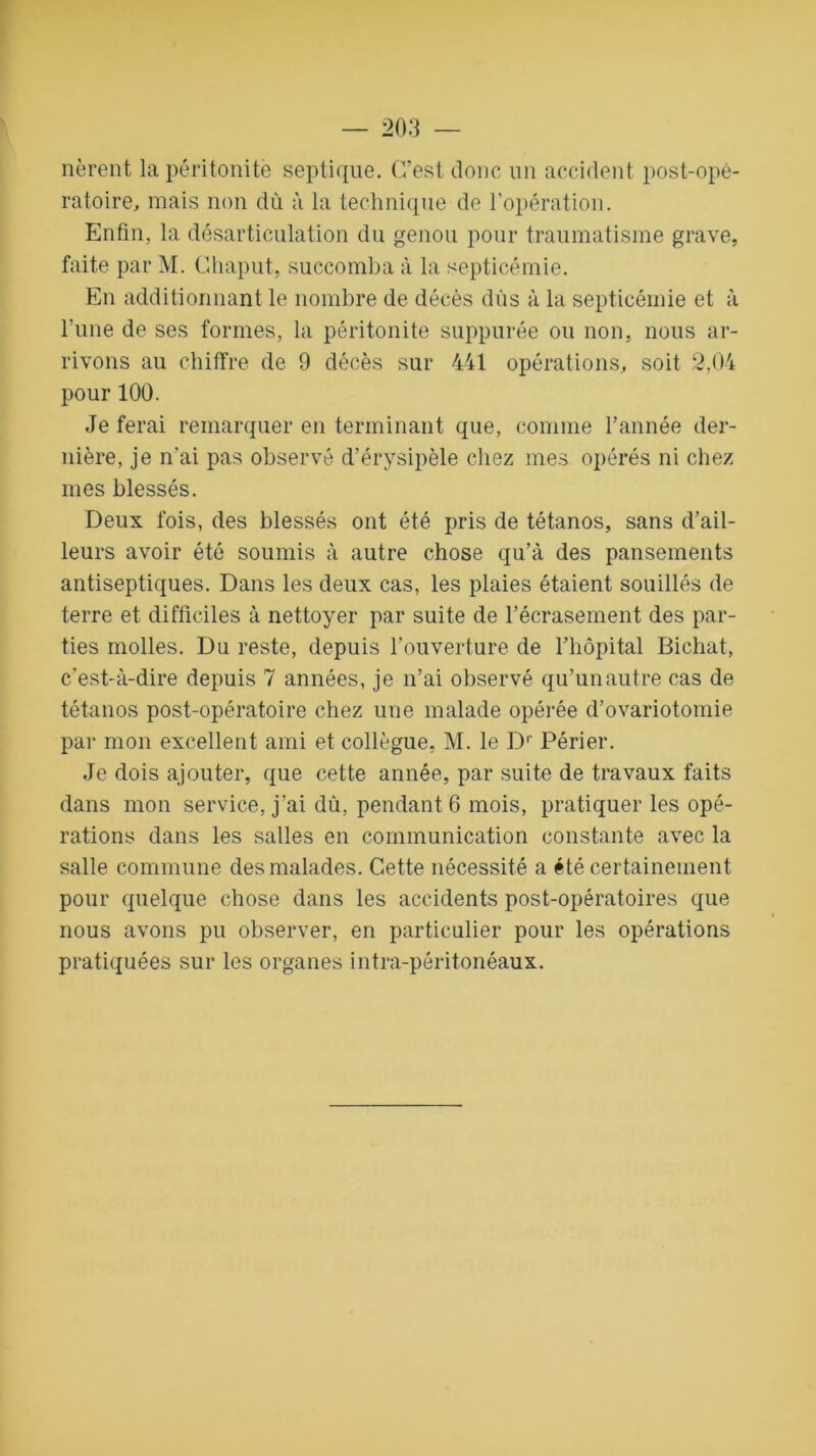 nèrent la péritonite septique. C’est donc un accident post-opé- ratoire, mais non dû à la technique de l’opération. Enfin, la désarticulation du genou pour traumatisme grave, faite par M. Chaput, succomba à la septicémie. En additionnant le nombre de décès dûs à la septicémie et à l'une de ses formes, la péritonite suppurée ou non. nous ar- rivons au chiffre de 9 décès sur 441 opérations, soit 2,04 pour 100. Je ferai remarquer en terminant que, comme l’année der- nière, je n'ai pas observé d’érysipèle chez mes opérés ni chez mes blessés. Deux fois, des blessés ont été pris de tétanos, sans d’ail- leurs avoir été soumis à autre chose qu’à des pansements antiseptiques. Dans les deux cas, les plaies étaient souillés de terre et difficiles à nettoyer par suite de l’écrasement des par- ties molles. Du reste, depuis l’ouverture de l’hôpital Bichat, c’est-à-dire depuis 7 années, je n’ai observé qu’un autre cas de tétanos post-opératoire chez une malade opérée d’ovariotomie par mon excellent ami et collègue, M. le Dr Périer. Je dois ajouter, que cette année, par suite de travaux faits dans mon service, j'ai dû, pendant 6 mois, pratiquer les opé- rations dans les salles en communication constante avec la salle commune des malades. Cette nécessité a été certainement pour quelque chose dans les accidents post-opératoires que nous avons pu observer, en particulier pour les opérations pratiquées sur les organes intra-péritonéaux.