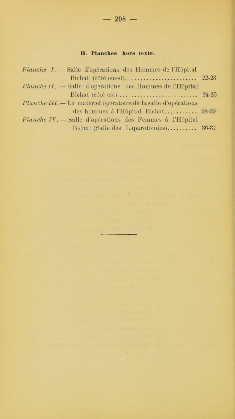 II. Planches hors texte. Planche I. — Salle d'opérations des Hommes de l’Hôpital Bichat (côté ouest) 22-23 Planche II. — Salle d’opérations des Hommes de l’Hôpital Bichat (côté est) 24-25 Planche IIP — Le matériel opératoire de lasalle d’opérations des hommes à l’Hôpital Bichat 28-29 Planche IV.— Salle d’opérations des Femmes à l’Hôpital Bichat (Salle des Laparotomies) 36-37