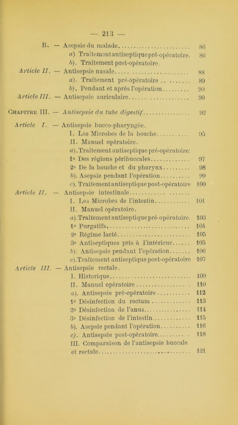 B. — Asepsie du malade go a) Traitement antiseptique pré-opératoire. 80 b) . Traitement post-opératoire. Article II. — Antisepsie nasale 88 a) . Traitement pré-opératoire 89 b) . Pendant et après l’opération 90 Article III. —Antisepsie auriculaire 90 Chapitre III. — Antisepsie du tube digestif 92 Article I. — Antisepsie bucco-pharyngée. I. Les Microbes de la bouche 95 II. Manuel opératoire. a) . Traitement antiseptique pré-opératoire: io Des régions péribuccales 97 2° De la bouche et du pharynx 98 b) . Asepsie pendant l’opération 99 c) . Traitementantiseptique post-opératoire 100 Article II. — Antisepsie intestinale I. Les Microbes de l'intestin 101 II. Manuel opératoire. a) .Traitement antiseptique pré-opératoire. 103 1° Purgatifs 104 2° Régime lacté 105 3° Antiseptiques pris à l’intérieur 105 b) '. Antisepsie pendant l'opération 106 c) .Traitement antiseptique post-opératoire 107 Article III. — Antisepsie rectale. I. Historique 109 II. Manuel opératoire 110 a) . Antisepsie pré-opératoire 112 lo Désinfection du rectum 113 2<> Désinfection de l’anus 114 3° Désinfection de l’intestin 115 b) . Asepsie pendant l’opération 116 c) . Antisepsie post-opératoire 118 III. Comparaison de l’antisepsie buccale et rectale 121