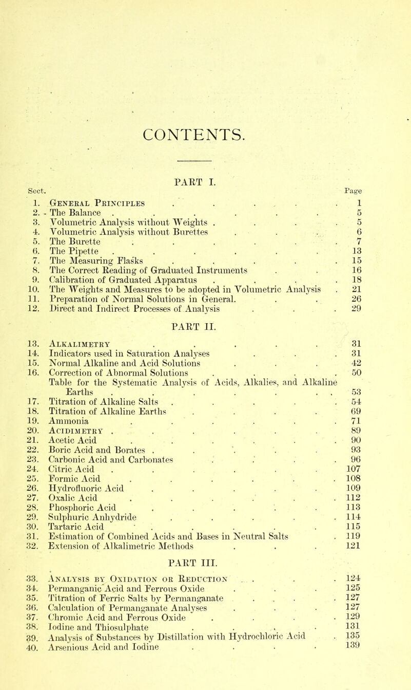 CONTENTS. Sect. PART I. Page 1. General Principles . . . 1 2. - The Balance ...... 5 3. Volumetric Analysis without Weights . 5 4. Volumetric Analysis without Burettes . 6 5. The Burette . 7 6. The Pipette ...... 13 7. The Measuring Plasks .... . 15 8. The Correct Reading of Graduated Instruments 16 9. Calibration of Graduated Apparatus . 18 10. The Weights and Measures to be adopted in Volumetric Analysis . 21 11. Preparation of Normal Solutions in General. 26 12. Direct and Indirect Processes of Analysis . 29 PART II. 13. Alkalimetry .... 14. Indicators used in Saturation Analyses 15. Normal Alkaline and Acid Solutions 16. Correction of Abnormal Solutions Table for the Systematic Analysis of Acids, Alkalies, and Earths ..... 17. Titration of Alkaline Salts .... 18. Titration of Alkaline Earths 19. Ammonia ..... 20. Acidimetry ..... 21. Acetic Acid ..... 22. Boric Acid and Borates . 23. Carbonic Acid and Carbonates 24. Citric Acid ..... 25. Eormic Acid 26. Hydrofluoric Acid .... 27. Oxalic Acid 28. Phosphoric Acid .... 29. Sulphuric Anhydride 30. Tartaric Acid * 31. Estimation of Combined Acids and Bases in Neutral Salts 32. Extension of Alkalimetric Methods PART III. 33. Analysis by Oxidation or Reduction ... . . . 124 34. Permanganic Acid and Perrous Oxide . . . 125 35. Titration of Eerric Salts by Permanganate ... . 127 36. Calculation of Permanganate Analyses . . . 127 37. Chromic Acid and Perrous Oxide .... 129 38. Iodine and Thiosulphate . . . • 131 39. Analysis of Substances by Distillation with Hydrochloric Acid . 135 40. Arsenious Acid and Iodine . . • .139 31 . 31 42 . 50 Alkaline . . 53 . 54 69 . 71 89 . 90 93 . 96 107 . 108 109 . 112 113 . 114 115 . 119 121