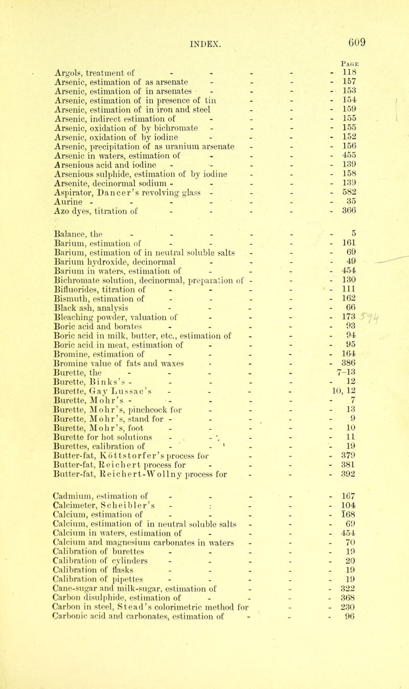Page Argols, treatment of 118 Arsenic, estimation of as arsenate - - - - 157 Arsenic, estimation of in arsenates - - - - 153 Arsenic, estimation of in presence of tin - - - 154 Arsenic, estimation of in iron and steel - - - 159 Arsenic, indirect estimation of - - - - 155 Arsenic, oxidation of by bichromate - - - - 155 Arsenic, oxidation of by iodine - - - - 152 Arsenic, precipitation of as uranium arsenate - - - 156 Arsenic in waters, estimation of - - - 455 Arsenious acid and iodine ----- 139 Arsenious sulphide, estimation of by iodine - 158 Arsenite, decinormal sodium - - - - -139 Aspirator, Dancer’s revolving glass - - - - 582 Aurine - - - -35 Azo dyes, titration of 366 Balance, the - - - - - - 5 Barium, estimation of - - - - 161 Barium, estimation of in neutral soluble salts - - - 69 Barium hydroxide, decinormal - - - - 49 Barium in waters, estimation of - - - - 454 Bichromate solution, decinormal, preparation of - - - 130 Bifluorides, titration of - - - - - 111 Bismuth, estimation of - - - - 162 Black ash, analysis - - - - - 66 Bleaching powder, valuation of 173 Boric acid and borates - - - - - 93 Boric acid in milk, butter, etc., estimation of - - 94 Boric acid in meat, estimation of - - - 95 Bromine, estimation of - - - - 164 Bromine value of fats and waxes - 386 Burette, the ----- 7-13 Burette, Binks’s - - - - - -12 Burette, Gay Lussac’s - - - - 10,12 Burette, Mohr’s - - - - - 7 Burette, Mohr’s, pinchcock for - - - - 13 Burette, Mohr’s, stand for - - - - 9 Burette, Mohr’s, foot - - - - - 10 Burette for hot solutions - - \ - - -11 Burettes, calibration of ‘ - - 19 Butter-fat, Kdttstorfer’s process for - - - 379 Butter-fat, Reichert process for - 381 Butter-fat, Reichert-Woilny process for - 392 Cadmium, estimation of - - - - - 167 Calcimeter, Scheibler’s - : - - - 104 Calcium, estimation of - - - - - 168 Calcium, estimation of in neutral soluble salts - - - 69 Calcium in waters, estimation of - - - 454 Calcium and magnesium carbonates in waters - - - 70 Calibration of burettes - - - - - 19 Calibration of cylinders - - - - - 20 Calibration of flasks - - - - - 19 Calibration of pipettes - - - - - 19 Cane-sugar and milk-sugar, estimation of 322 Carbon disulphide, estimation of - - - - 368 Carbon in steel, Stead’s colorimetric method for - - 230 Carbonic acid and carbonates, estimation of - - - 96